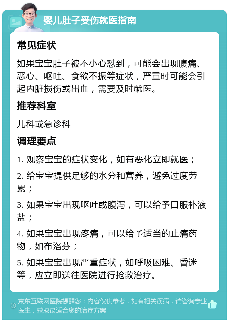 婴儿肚子受伤就医指南 常见症状 如果宝宝肚子被不小心怼到，可能会出现腹痛、恶心、呕吐、食欲不振等症状，严重时可能会引起内脏损伤或出血，需要及时就医。 推荐科室 儿科或急诊科 调理要点 1. 观察宝宝的症状变化，如有恶化立即就医； 2. 给宝宝提供足够的水分和营养，避免过度劳累； 3. 如果宝宝出现呕吐或腹泻，可以给予口服补液盐； 4. 如果宝宝出现疼痛，可以给予适当的止痛药物，如布洛芬； 5. 如果宝宝出现严重症状，如呼吸困难、昏迷等，应立即送往医院进行抢救治疗。