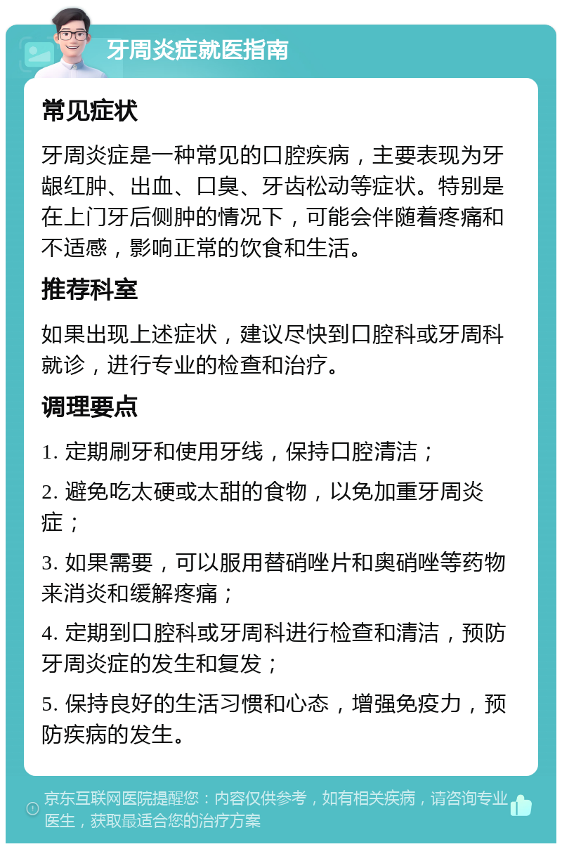 牙周炎症就医指南 常见症状 牙周炎症是一种常见的口腔疾病，主要表现为牙龈红肿、出血、口臭、牙齿松动等症状。特别是在上门牙后侧肿的情况下，可能会伴随着疼痛和不适感，影响正常的饮食和生活。 推荐科室 如果出现上述症状，建议尽快到口腔科或牙周科就诊，进行专业的检查和治疗。 调理要点 1. 定期刷牙和使用牙线，保持口腔清洁； 2. 避免吃太硬或太甜的食物，以免加重牙周炎症； 3. 如果需要，可以服用替硝唑片和奥硝唑等药物来消炎和缓解疼痛； 4. 定期到口腔科或牙周科进行检查和清洁，预防牙周炎症的发生和复发； 5. 保持良好的生活习惯和心态，增强免疫力，预防疾病的发生。