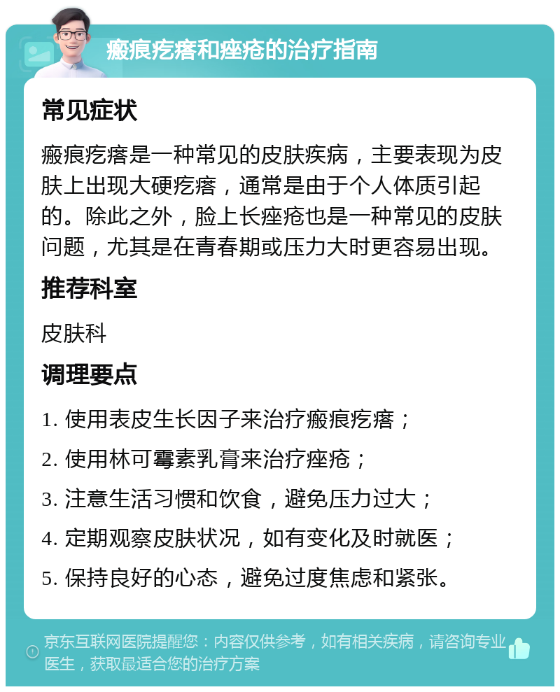 瘢痕疙瘩和痤疮的治疗指南 常见症状 瘢痕疙瘩是一种常见的皮肤疾病，主要表现为皮肤上出现大硬疙瘩，通常是由于个人体质引起的。除此之外，脸上长痤疮也是一种常见的皮肤问题，尤其是在青春期或压力大时更容易出现。 推荐科室 皮肤科 调理要点 1. 使用表皮生长因子来治疗瘢痕疙瘩； 2. 使用林可霉素乳膏来治疗痤疮； 3. 注意生活习惯和饮食，避免压力过大； 4. 定期观察皮肤状况，如有变化及时就医； 5. 保持良好的心态，避免过度焦虑和紧张。