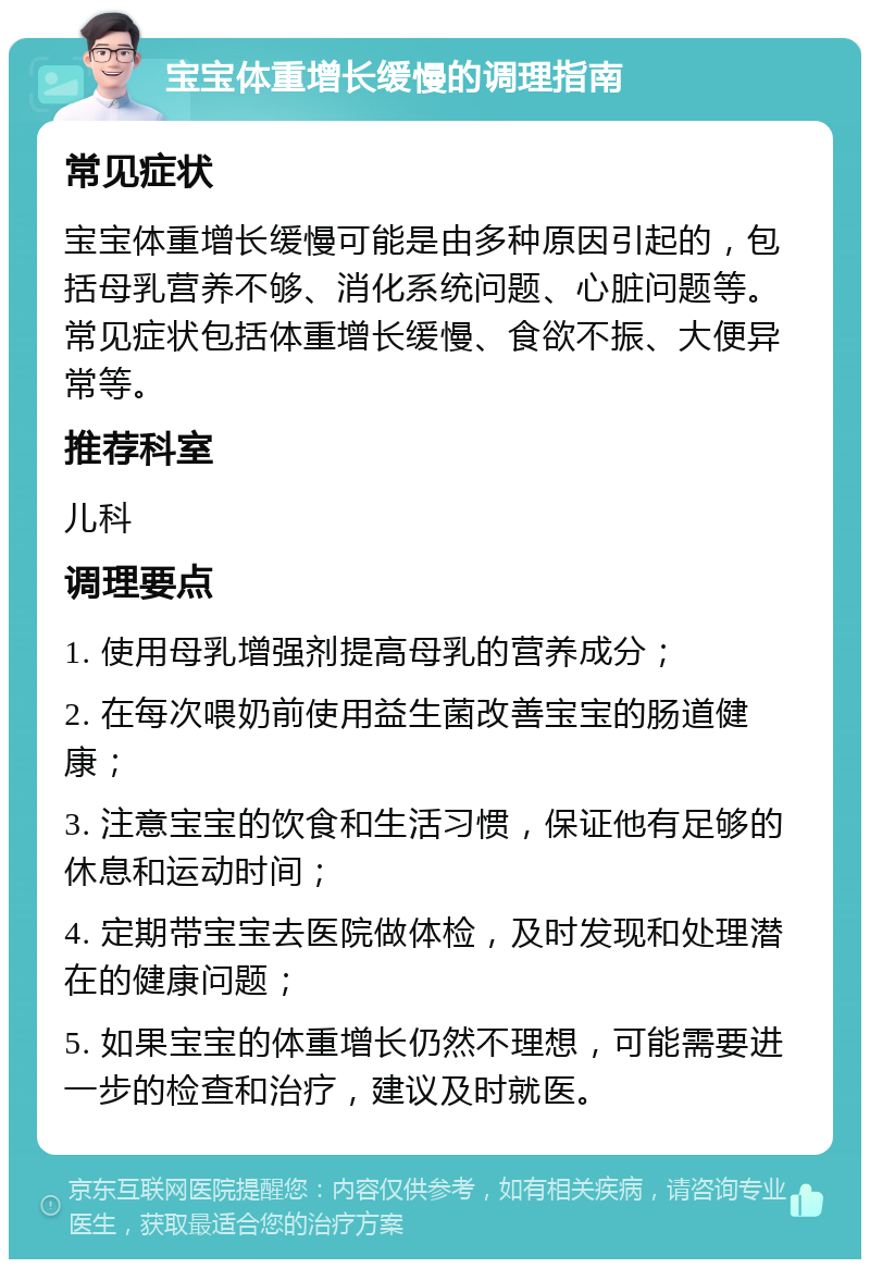 宝宝体重增长缓慢的调理指南 常见症状 宝宝体重增长缓慢可能是由多种原因引起的，包括母乳营养不够、消化系统问题、心脏问题等。常见症状包括体重增长缓慢、食欲不振、大便异常等。 推荐科室 儿科 调理要点 1. 使用母乳增强剂提高母乳的营养成分； 2. 在每次喂奶前使用益生菌改善宝宝的肠道健康； 3. 注意宝宝的饮食和生活习惯，保证他有足够的休息和运动时间； 4. 定期带宝宝去医院做体检，及时发现和处理潜在的健康问题； 5. 如果宝宝的体重增长仍然不理想，可能需要进一步的检查和治疗，建议及时就医。