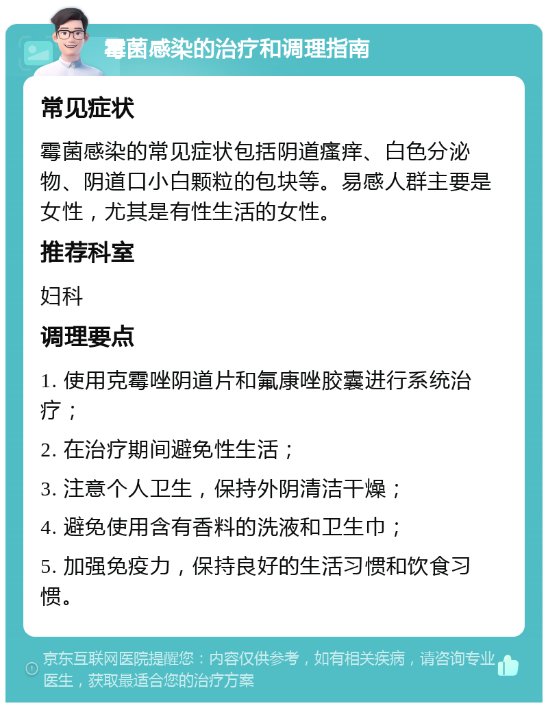 霉菌感染的治疗和调理指南 常见症状 霉菌感染的常见症状包括阴道瘙痒、白色分泌物、阴道口小白颗粒的包块等。易感人群主要是女性，尤其是有性生活的女性。 推荐科室 妇科 调理要点 1. 使用克霉唑阴道片和氟康唑胶囊进行系统治疗； 2. 在治疗期间避免性生活； 3. 注意个人卫生，保持外阴清洁干燥； 4. 避免使用含有香料的洗液和卫生巾； 5. 加强免疫力，保持良好的生活习惯和饮食习惯。