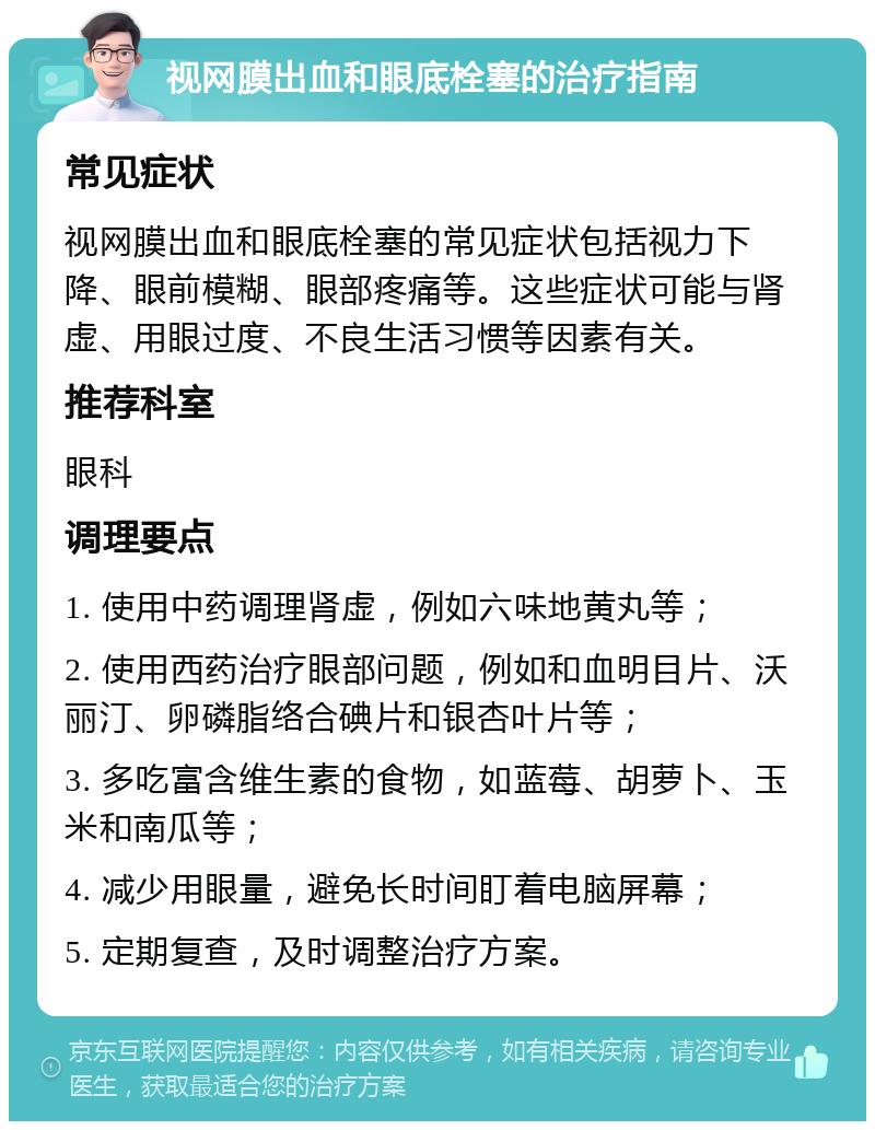 视网膜出血和眼底栓塞的治疗指南 常见症状 视网膜出血和眼底栓塞的常见症状包括视力下降、眼前模糊、眼部疼痛等。这些症状可能与肾虚、用眼过度、不良生活习惯等因素有关。 推荐科室 眼科 调理要点 1. 使用中药调理肾虚，例如六味地黄丸等； 2. 使用西药治疗眼部问题，例如和血明目片、沃丽汀、卵磷脂络合碘片和银杏叶片等； 3. 多吃富含维生素的食物，如蓝莓、胡萝卜、玉米和南瓜等； 4. 减少用眼量，避免长时间盯着电脑屏幕； 5. 定期复查，及时调整治疗方案。