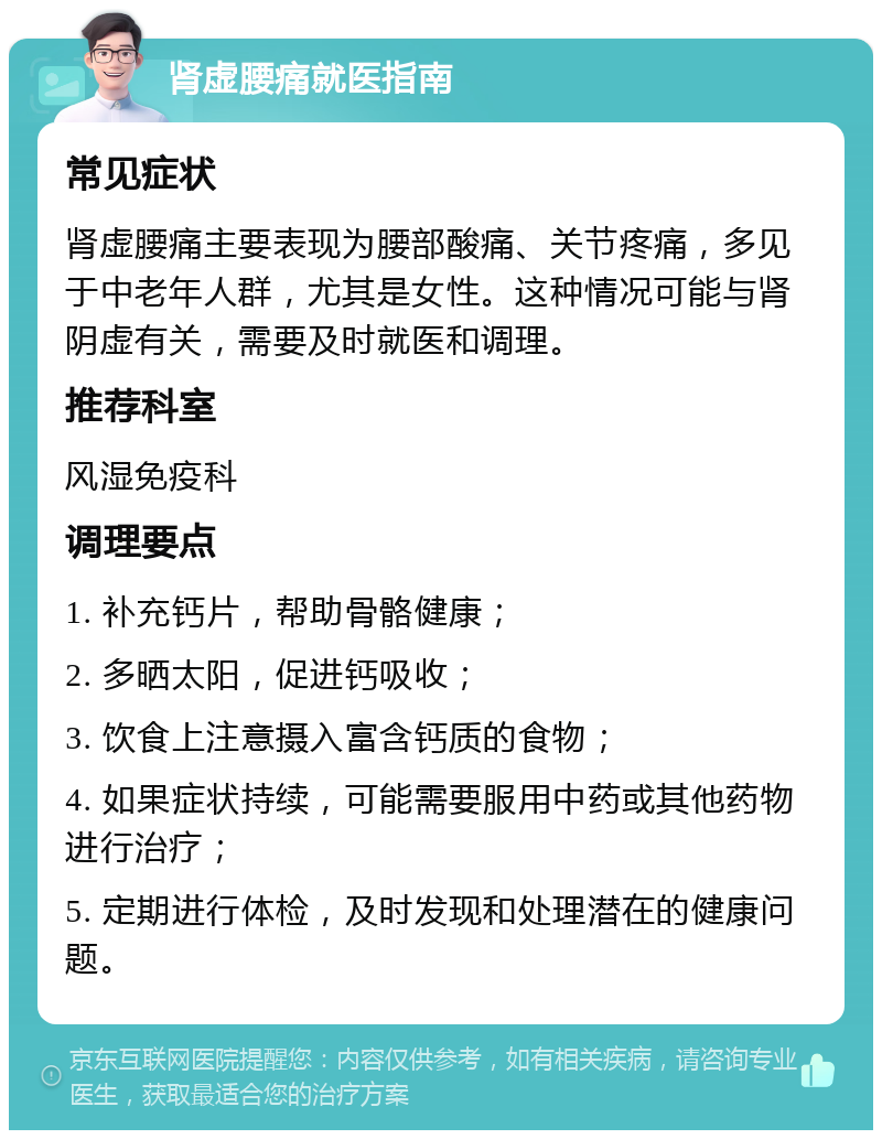 肾虚腰痛就医指南 常见症状 肾虚腰痛主要表现为腰部酸痛、关节疼痛，多见于中老年人群，尤其是女性。这种情况可能与肾阴虚有关，需要及时就医和调理。 推荐科室 风湿免疫科 调理要点 1. 补充钙片，帮助骨骼健康； 2. 多晒太阳，促进钙吸收； 3. 饮食上注意摄入富含钙质的食物； 4. 如果症状持续，可能需要服用中药或其他药物进行治疗； 5. 定期进行体检，及时发现和处理潜在的健康问题。