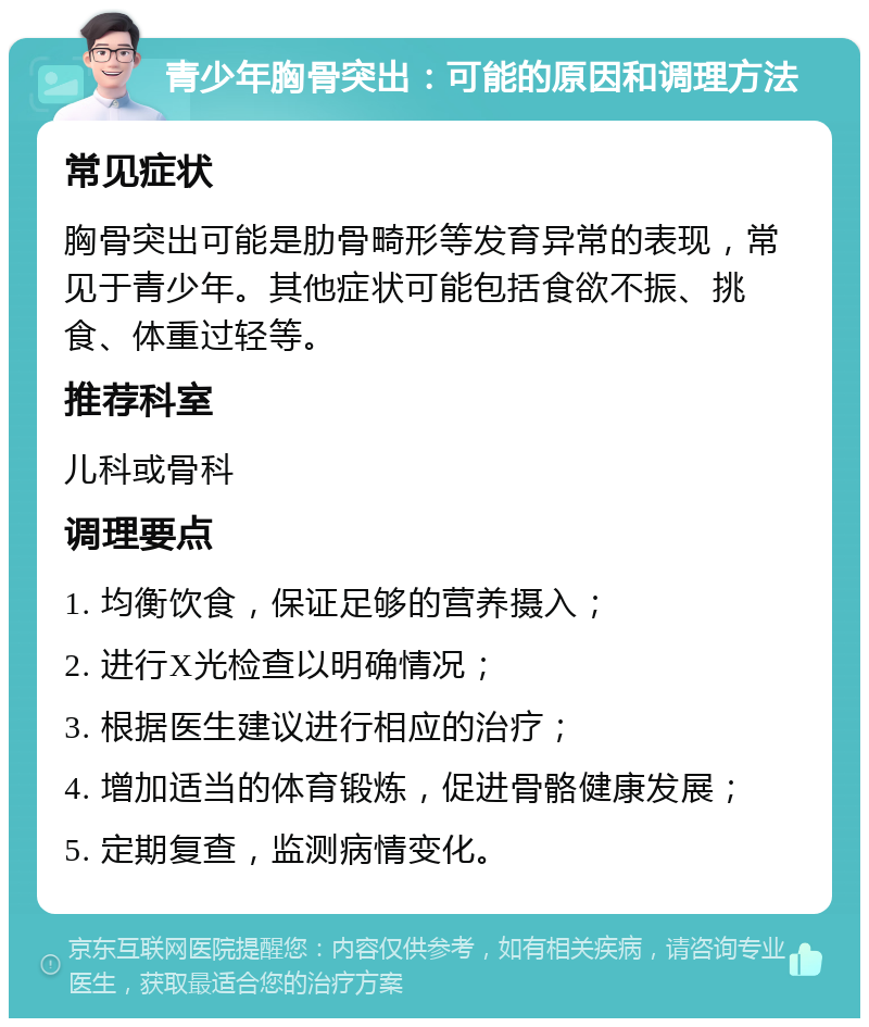 青少年胸骨突出：可能的原因和调理方法 常见症状 胸骨突出可能是肋骨畸形等发育异常的表现，常见于青少年。其他症状可能包括食欲不振、挑食、体重过轻等。 推荐科室 儿科或骨科 调理要点 1. 均衡饮食，保证足够的营养摄入； 2. 进行X光检查以明确情况； 3. 根据医生建议进行相应的治疗； 4. 增加适当的体育锻炼，促进骨骼健康发展； 5. 定期复查，监测病情变化。