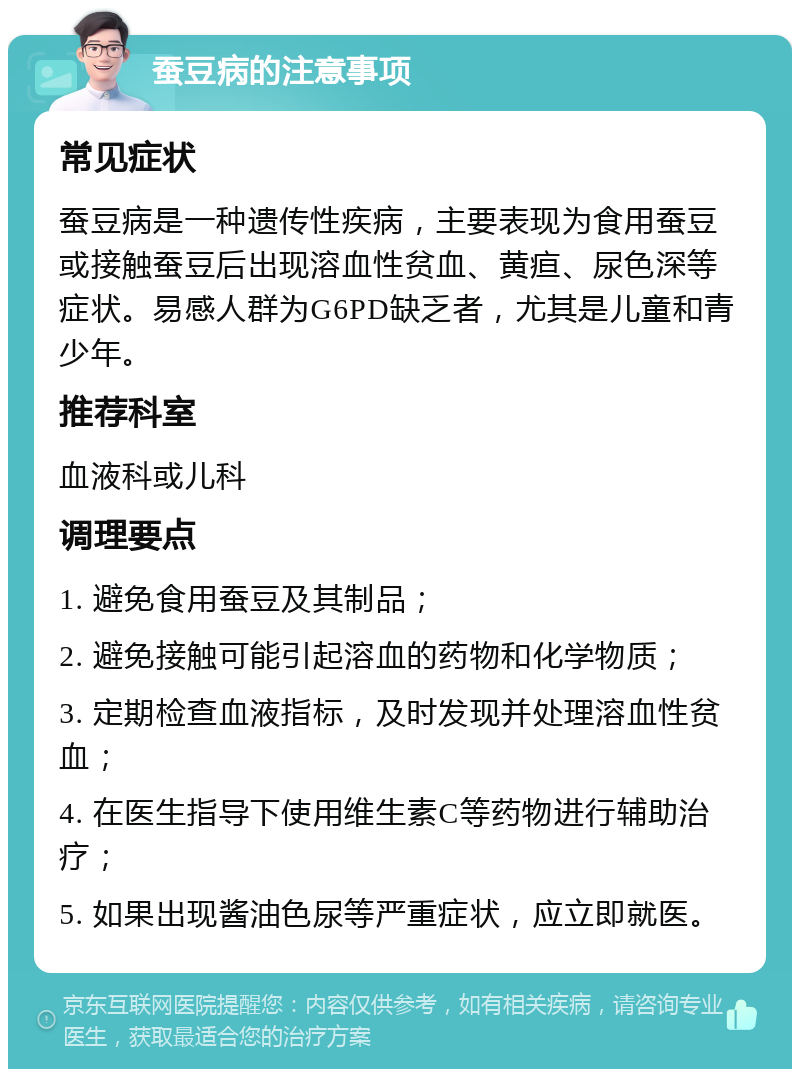 蚕豆病的注意事项 常见症状 蚕豆病是一种遗传性疾病，主要表现为食用蚕豆或接触蚕豆后出现溶血性贫血、黄疸、尿色深等症状。易感人群为G6PD缺乏者，尤其是儿童和青少年。 推荐科室 血液科或儿科 调理要点 1. 避免食用蚕豆及其制品； 2. 避免接触可能引起溶血的药物和化学物质； 3. 定期检查血液指标，及时发现并处理溶血性贫血； 4. 在医生指导下使用维生素C等药物进行辅助治疗； 5. 如果出现酱油色尿等严重症状，应立即就医。