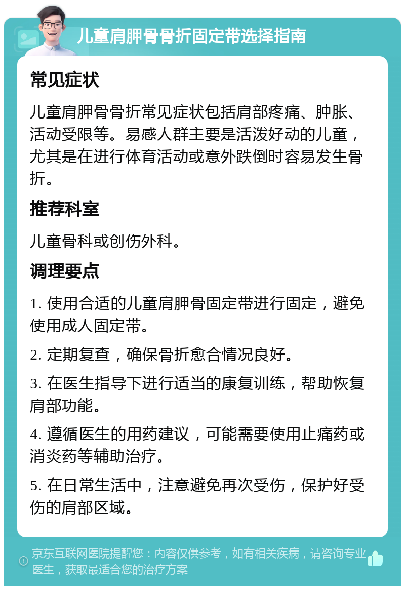 儿童肩胛骨骨折固定带选择指南 常见症状 儿童肩胛骨骨折常见症状包括肩部疼痛、肿胀、活动受限等。易感人群主要是活泼好动的儿童，尤其是在进行体育活动或意外跌倒时容易发生骨折。 推荐科室 儿童骨科或创伤外科。 调理要点 1. 使用合适的儿童肩胛骨固定带进行固定，避免使用成人固定带。 2. 定期复查，确保骨折愈合情况良好。 3. 在医生指导下进行适当的康复训练，帮助恢复肩部功能。 4. 遵循医生的用药建议，可能需要使用止痛药或消炎药等辅助治疗。 5. 在日常生活中，注意避免再次受伤，保护好受伤的肩部区域。