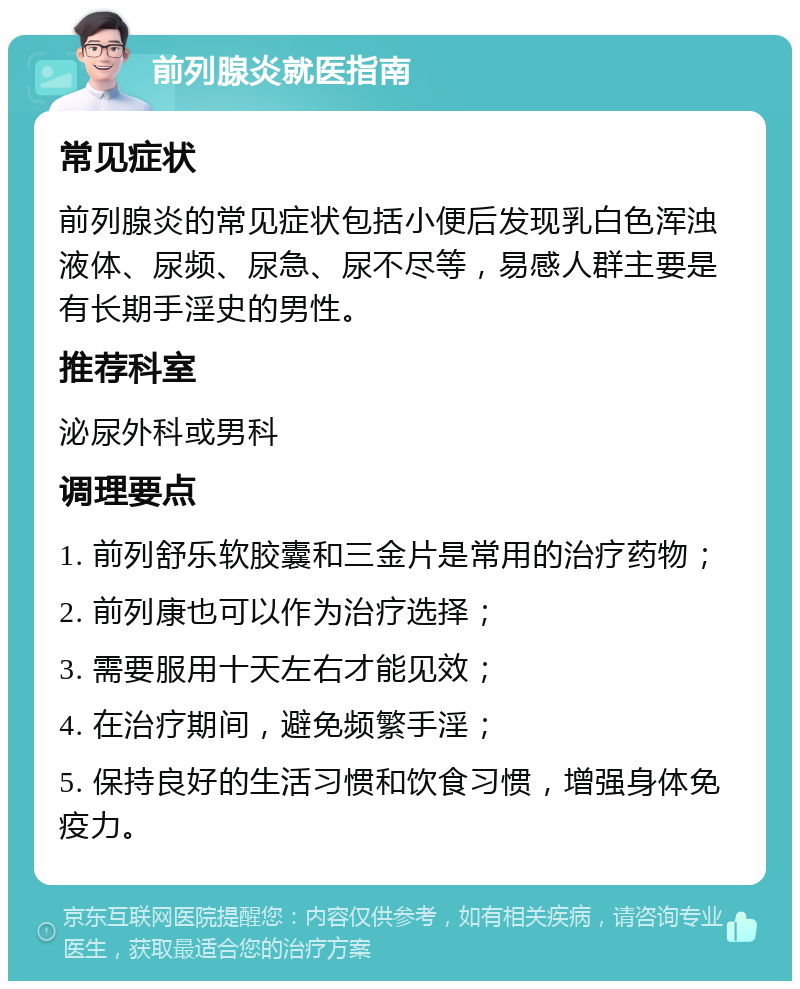 前列腺炎就医指南 常见症状 前列腺炎的常见症状包括小便后发现乳白色浑浊液体、尿频、尿急、尿不尽等，易感人群主要是有长期手淫史的男性。 推荐科室 泌尿外科或男科 调理要点 1. 前列舒乐软胶囊和三金片是常用的治疗药物； 2. 前列康也可以作为治疗选择； 3. 需要服用十天左右才能见效； 4. 在治疗期间，避免频繁手淫； 5. 保持良好的生活习惯和饮食习惯，增强身体免疫力。