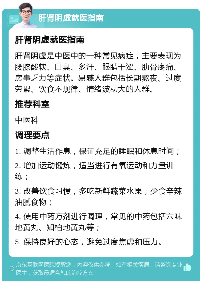 肝肾阴虚就医指南 肝肾阴虚就医指南 肝肾阴虚是中医中的一种常见病症，主要表现为腰膝酸软、口臭、多汗、眼睛干涩、肋骨疼痛、房事乏力等症状。易感人群包括长期熬夜、过度劳累、饮食不规律、情绪波动大的人群。 推荐科室 中医科 调理要点 1. 调整生活作息，保证充足的睡眠和休息时间； 2. 增加运动锻炼，适当进行有氧运动和力量训练； 3. 改善饮食习惯，多吃新鲜蔬菜水果，少食辛辣油腻食物； 4. 使用中药方剂进行调理，常见的中药包括六味地黄丸、知柏地黄丸等； 5. 保持良好的心态，避免过度焦虑和压力。