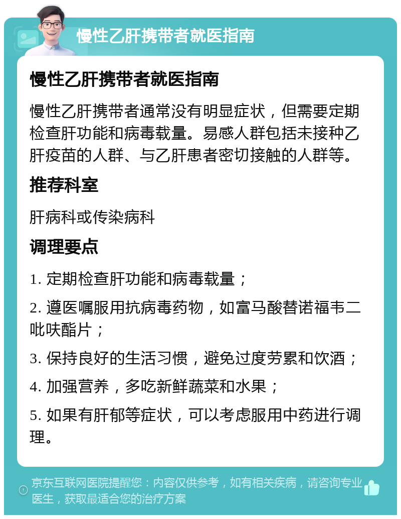 慢性乙肝携带者就医指南 慢性乙肝携带者就医指南 慢性乙肝携带者通常没有明显症状，但需要定期检查肝功能和病毒载量。易感人群包括未接种乙肝疫苗的人群、与乙肝患者密切接触的人群等。 推荐科室 肝病科或传染病科 调理要点 1. 定期检查肝功能和病毒载量； 2. 遵医嘱服用抗病毒药物，如富马酸替诺福韦二吡呋酯片； 3. 保持良好的生活习惯，避免过度劳累和饮酒； 4. 加强营养，多吃新鲜蔬菜和水果； 5. 如果有肝郁等症状，可以考虑服用中药进行调理。