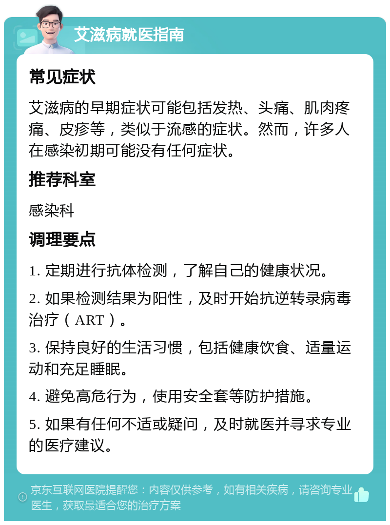 艾滋病就医指南 常见症状 艾滋病的早期症状可能包括发热、头痛、肌肉疼痛、皮疹等，类似于流感的症状。然而，许多人在感染初期可能没有任何症状。 推荐科室 感染科 调理要点 1. 定期进行抗体检测，了解自己的健康状况。 2. 如果检测结果为阳性，及时开始抗逆转录病毒治疗（ART）。 3. 保持良好的生活习惯，包括健康饮食、适量运动和充足睡眠。 4. 避免高危行为，使用安全套等防护措施。 5. 如果有任何不适或疑问，及时就医并寻求专业的医疗建议。