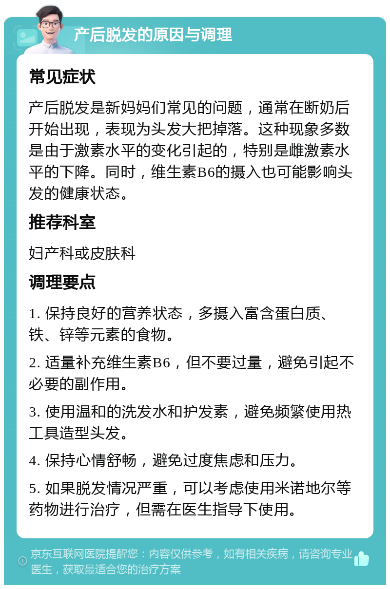 产后脱发的原因与调理 常见症状 产后脱发是新妈妈们常见的问题，通常在断奶后开始出现，表现为头发大把掉落。这种现象多数是由于激素水平的变化引起的，特别是雌激素水平的下降。同时，维生素B6的摄入也可能影响头发的健康状态。 推荐科室 妇产科或皮肤科 调理要点 1. 保持良好的营养状态，多摄入富含蛋白质、铁、锌等元素的食物。 2. 适量补充维生素B6，但不要过量，避免引起不必要的副作用。 3. 使用温和的洗发水和护发素，避免频繁使用热工具造型头发。 4. 保持心情舒畅，避免过度焦虑和压力。 5. 如果脱发情况严重，可以考虑使用米诺地尔等药物进行治疗，但需在医生指导下使用。