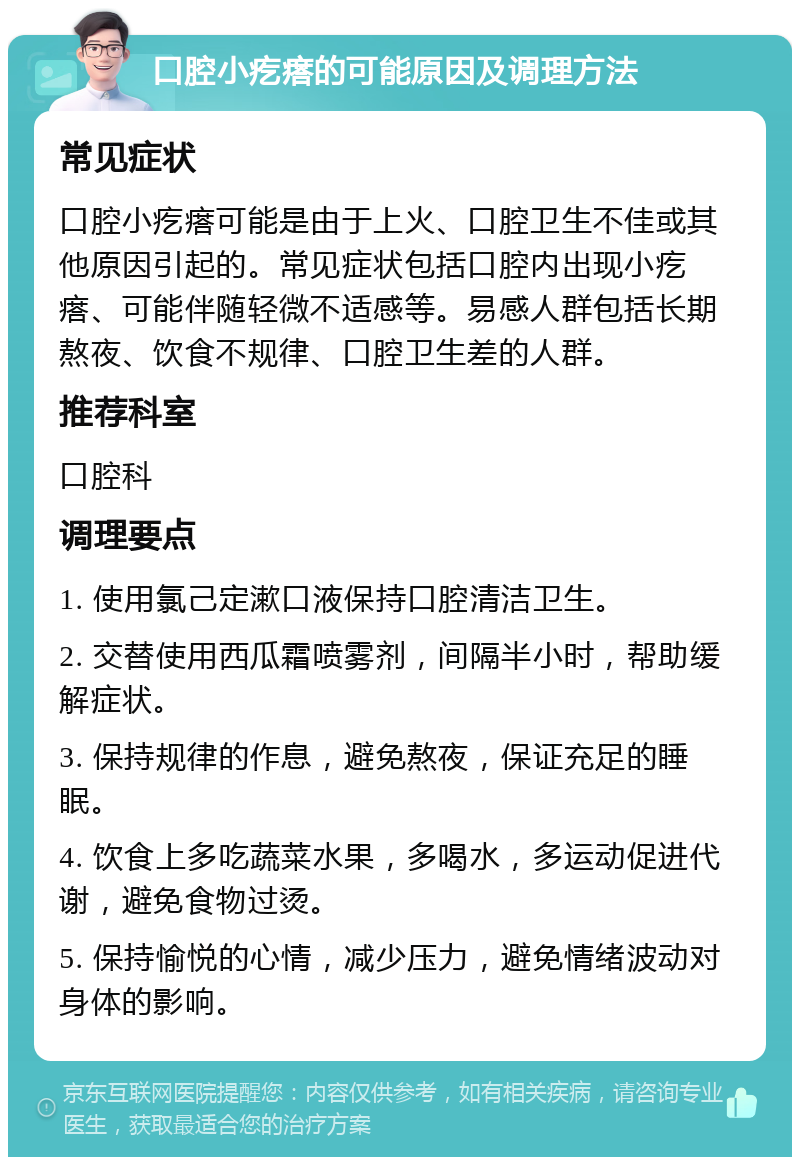 口腔小疙瘩的可能原因及调理方法 常见症状 口腔小疙瘩可能是由于上火、口腔卫生不佳或其他原因引起的。常见症状包括口腔内出现小疙瘩、可能伴随轻微不适感等。易感人群包括长期熬夜、饮食不规律、口腔卫生差的人群。 推荐科室 口腔科 调理要点 1. 使用氯己定漱口液保持口腔清洁卫生。 2. 交替使用西瓜霜喷雾剂，间隔半小时，帮助缓解症状。 3. 保持规律的作息，避免熬夜，保证充足的睡眠。 4. 饮食上多吃蔬菜水果，多喝水，多运动促进代谢，避免食物过烫。 5. 保持愉悦的心情，减少压力，避免情绪波动对身体的影响。