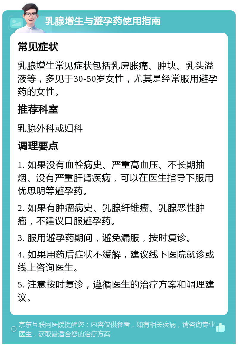 乳腺增生与避孕药使用指南 常见症状 乳腺增生常见症状包括乳房胀痛、肿块、乳头溢液等，多见于30-50岁女性，尤其是经常服用避孕药的女性。 推荐科室 乳腺外科或妇科 调理要点 1. 如果没有血栓病史、严重高血压、不长期抽烟、没有严重肝肾疾病，可以在医生指导下服用优思明等避孕药。 2. 如果有肿瘤病史、乳腺纤维瘤、乳腺恶性肿瘤，不建议口服避孕药。 3. 服用避孕药期间，避免漏服，按时复诊。 4. 如果用药后症状不缓解，建议线下医院就诊或线上咨询医生。 5. 注意按时复诊，遵循医生的治疗方案和调理建议。