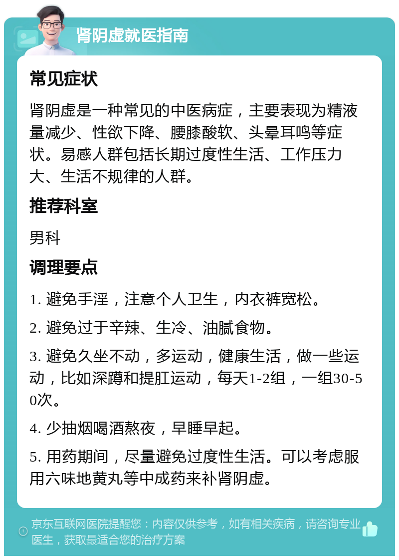 肾阴虚就医指南 常见症状 肾阴虚是一种常见的中医病症，主要表现为精液量减少、性欲下降、腰膝酸软、头晕耳鸣等症状。易感人群包括长期过度性生活、工作压力大、生活不规律的人群。 推荐科室 男科 调理要点 1. 避免手淫，注意个人卫生，内衣裤宽松。 2. 避免过于辛辣、生冷、油腻食物。 3. 避免久坐不动，多运动，健康生活，做一些运动，比如深蹲和提肛运动，每天1-2组，一组30-50次。 4. 少抽烟喝酒熬夜，早睡早起。 5. 用药期间，尽量避免过度性生活。可以考虑服用六味地黄丸等中成药来补肾阴虚。