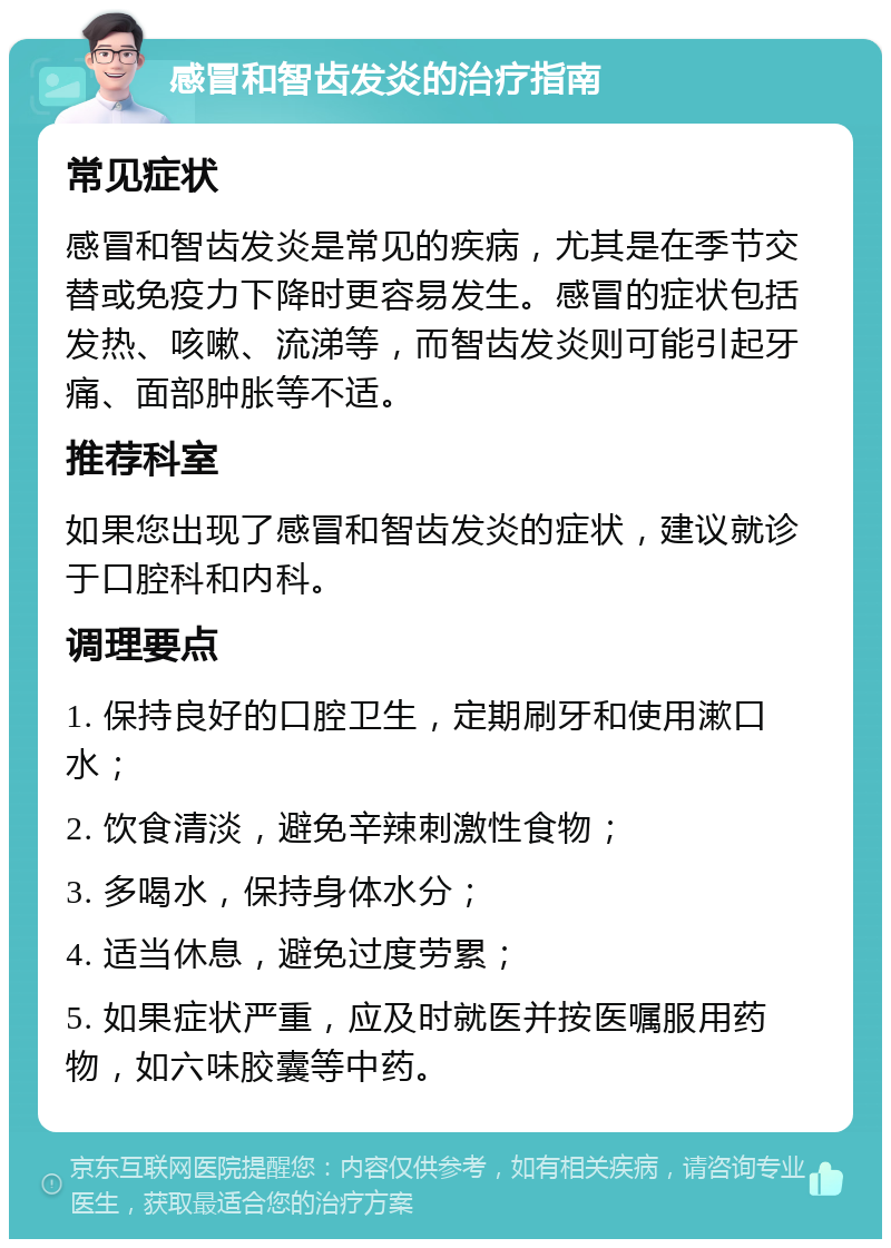 感冒和智齿发炎的治疗指南 常见症状 感冒和智齿发炎是常见的疾病，尤其是在季节交替或免疫力下降时更容易发生。感冒的症状包括发热、咳嗽、流涕等，而智齿发炎则可能引起牙痛、面部肿胀等不适。 推荐科室 如果您出现了感冒和智齿发炎的症状，建议就诊于口腔科和内科。 调理要点 1. 保持良好的口腔卫生，定期刷牙和使用漱口水； 2. 饮食清淡，避免辛辣刺激性食物； 3. 多喝水，保持身体水分； 4. 适当休息，避免过度劳累； 5. 如果症状严重，应及时就医并按医嘱服用药物，如六味胶囊等中药。