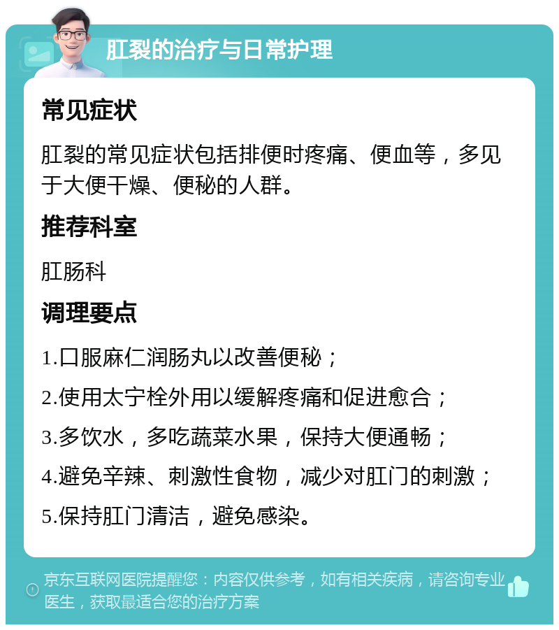 肛裂的治疗与日常护理 常见症状 肛裂的常见症状包括排便时疼痛、便血等，多见于大便干燥、便秘的人群。 推荐科室 肛肠科 调理要点 1.口服麻仁润肠丸以改善便秘； 2.使用太宁栓外用以缓解疼痛和促进愈合； 3.多饮水，多吃蔬菜水果，保持大便通畅； 4.避免辛辣、刺激性食物，减少对肛门的刺激； 5.保持肛门清洁，避免感染。