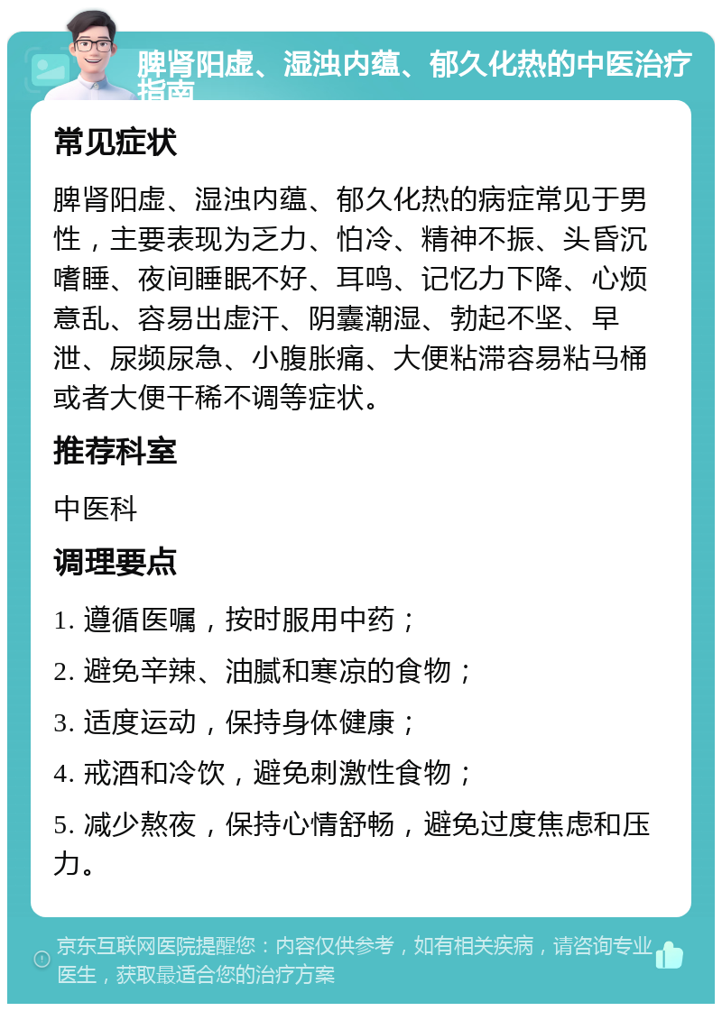 脾肾阳虚、湿浊内蕴、郁久化热的中医治疗指南 常见症状 脾肾阳虚、湿浊内蕴、郁久化热的病症常见于男性，主要表现为乏力、怕冷、精神不振、头昏沉嗜睡、夜间睡眠不好、耳鸣、记忆力下降、心烦意乱、容易出虚汗、阴囊潮湿、勃起不坚、早泄、尿频尿急、小腹胀痛、大便粘滞容易粘马桶或者大便干稀不调等症状。 推荐科室 中医科 调理要点 1. 遵循医嘱，按时服用中药； 2. 避免辛辣、油腻和寒凉的食物； 3. 适度运动，保持身体健康； 4. 戒酒和冷饮，避免刺激性食物； 5. 减少熬夜，保持心情舒畅，避免过度焦虑和压力。