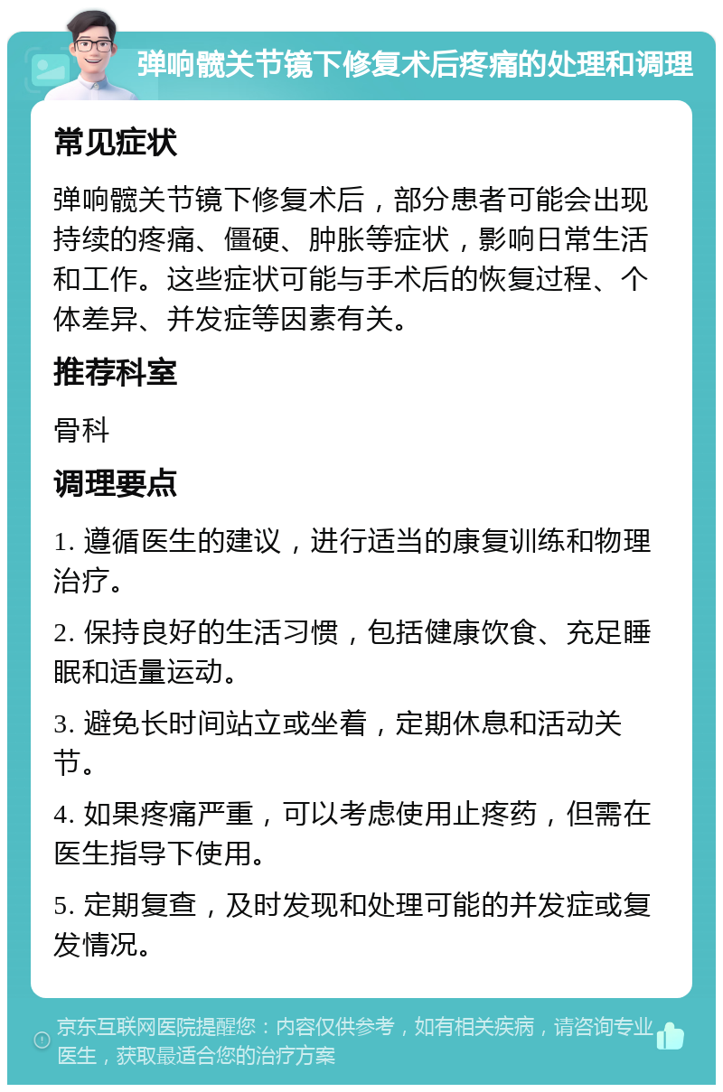 弹响髋关节镜下修复术后疼痛的处理和调理 常见症状 弹响髋关节镜下修复术后，部分患者可能会出现持续的疼痛、僵硬、肿胀等症状，影响日常生活和工作。这些症状可能与手术后的恢复过程、个体差异、并发症等因素有关。 推荐科室 骨科 调理要点 1. 遵循医生的建议，进行适当的康复训练和物理治疗。 2. 保持良好的生活习惯，包括健康饮食、充足睡眠和适量运动。 3. 避免长时间站立或坐着，定期休息和活动关节。 4. 如果疼痛严重，可以考虑使用止疼药，但需在医生指导下使用。 5. 定期复查，及时发现和处理可能的并发症或复发情况。