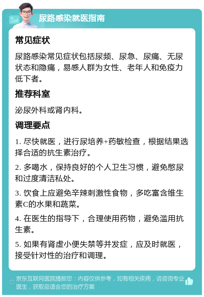 尿路感染就医指南 常见症状 尿路感染常见症状包括尿频、尿急、尿痛、无尿状态和隐痛，易感人群为女性、老年人和免疫力低下者。 推荐科室 泌尿外科或肾内科。 调理要点 1. 尽快就医，进行尿培养+药敏检查，根据结果选择合适的抗生素治疗。 2. 多喝水，保持良好的个人卫生习惯，避免憋尿和过度清洁私处。 3. 饮食上应避免辛辣刺激性食物，多吃富含维生素C的水果和蔬菜。 4. 在医生的指导下，合理使用药物，避免滥用抗生素。 5. 如果有肾虚小便失禁等并发症，应及时就医，接受针对性的治疗和调理。