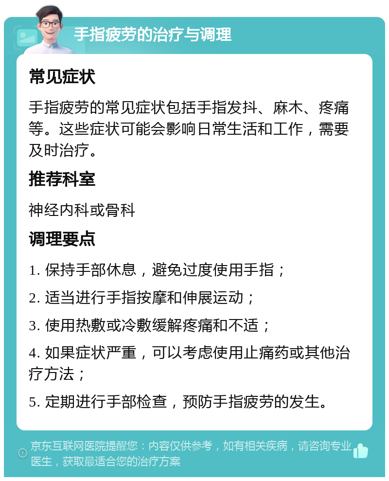 手指疲劳的治疗与调理 常见症状 手指疲劳的常见症状包括手指发抖、麻木、疼痛等。这些症状可能会影响日常生活和工作，需要及时治疗。 推荐科室 神经内科或骨科 调理要点 1. 保持手部休息，避免过度使用手指； 2. 适当进行手指按摩和伸展运动； 3. 使用热敷或冷敷缓解疼痛和不适； 4. 如果症状严重，可以考虑使用止痛药或其他治疗方法； 5. 定期进行手部检查，预防手指疲劳的发生。