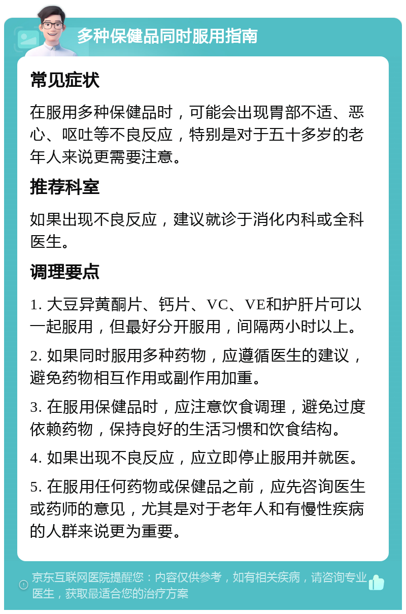 多种保健品同时服用指南 常见症状 在服用多种保健品时，可能会出现胃部不适、恶心、呕吐等不良反应，特别是对于五十多岁的老年人来说更需要注意。 推荐科室 如果出现不良反应，建议就诊于消化内科或全科医生。 调理要点 1. 大豆异黄酮片、钙片、VC、VE和护肝片可以一起服用，但最好分开服用，间隔两小时以上。 2. 如果同时服用多种药物，应遵循医生的建议，避免药物相互作用或副作用加重。 3. 在服用保健品时，应注意饮食调理，避免过度依赖药物，保持良好的生活习惯和饮食结构。 4. 如果出现不良反应，应立即停止服用并就医。 5. 在服用任何药物或保健品之前，应先咨询医生或药师的意见，尤其是对于老年人和有慢性疾病的人群来说更为重要。