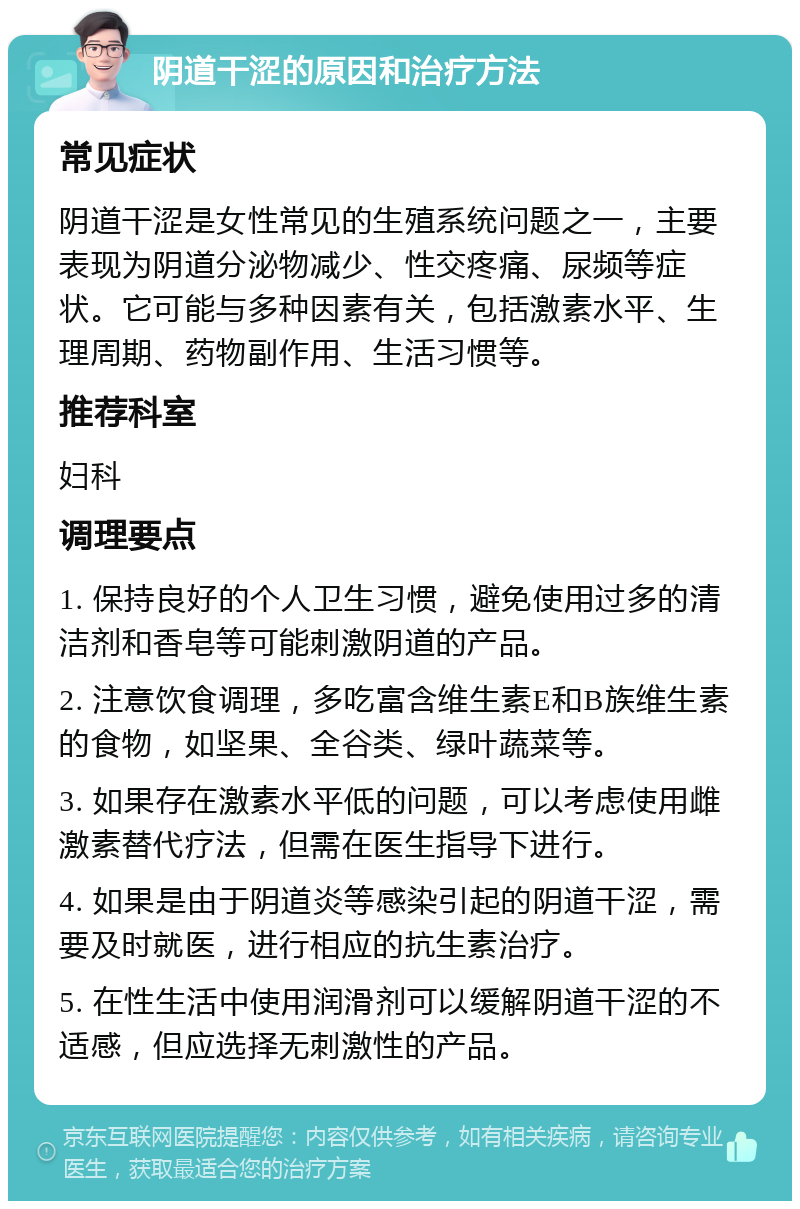 阴道干涩的原因和治疗方法 常见症状 阴道干涩是女性常见的生殖系统问题之一，主要表现为阴道分泌物减少、性交疼痛、尿频等症状。它可能与多种因素有关，包括激素水平、生理周期、药物副作用、生活习惯等。 推荐科室 妇科 调理要点 1. 保持良好的个人卫生习惯，避免使用过多的清洁剂和香皂等可能刺激阴道的产品。 2. 注意饮食调理，多吃富含维生素E和B族维生素的食物，如坚果、全谷类、绿叶蔬菜等。 3. 如果存在激素水平低的问题，可以考虑使用雌激素替代疗法，但需在医生指导下进行。 4. 如果是由于阴道炎等感染引起的阴道干涩，需要及时就医，进行相应的抗生素治疗。 5. 在性生活中使用润滑剂可以缓解阴道干涩的不适感，但应选择无刺激性的产品。