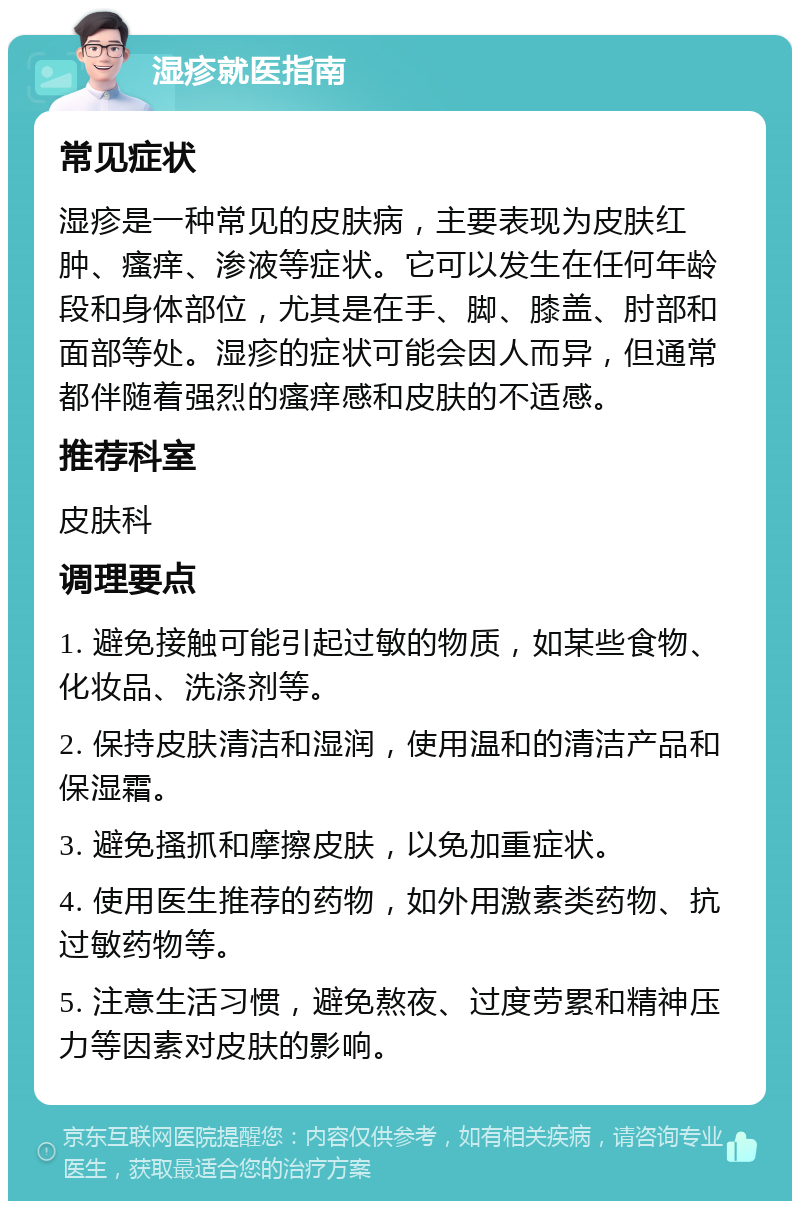 湿疹就医指南 常见症状 湿疹是一种常见的皮肤病，主要表现为皮肤红肿、瘙痒、渗液等症状。它可以发生在任何年龄段和身体部位，尤其是在手、脚、膝盖、肘部和面部等处。湿疹的症状可能会因人而异，但通常都伴随着强烈的瘙痒感和皮肤的不适感。 推荐科室 皮肤科 调理要点 1. 避免接触可能引起过敏的物质，如某些食物、化妆品、洗涤剂等。 2. 保持皮肤清洁和湿润，使用温和的清洁产品和保湿霜。 3. 避免搔抓和摩擦皮肤，以免加重症状。 4. 使用医生推荐的药物，如外用激素类药物、抗过敏药物等。 5. 注意生活习惯，避免熬夜、过度劳累和精神压力等因素对皮肤的影响。