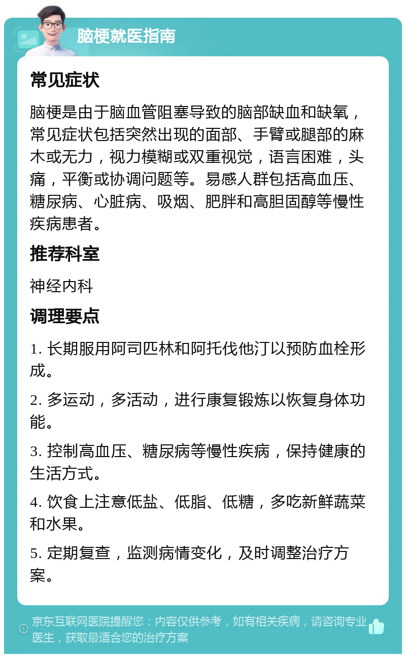 脑梗就医指南 常见症状 脑梗是由于脑血管阻塞导致的脑部缺血和缺氧，常见症状包括突然出现的面部、手臂或腿部的麻木或无力，视力模糊或双重视觉，语言困难，头痛，平衡或协调问题等。易感人群包括高血压、糖尿病、心脏病、吸烟、肥胖和高胆固醇等慢性疾病患者。 推荐科室 神经内科 调理要点 1. 长期服用阿司匹林和阿托伐他汀以预防血栓形成。 2. 多运动，多活动，进行康复锻炼以恢复身体功能。 3. 控制高血压、糖尿病等慢性疾病，保持健康的生活方式。 4. 饮食上注意低盐、低脂、低糖，多吃新鲜蔬菜和水果。 5. 定期复查，监测病情变化，及时调整治疗方案。