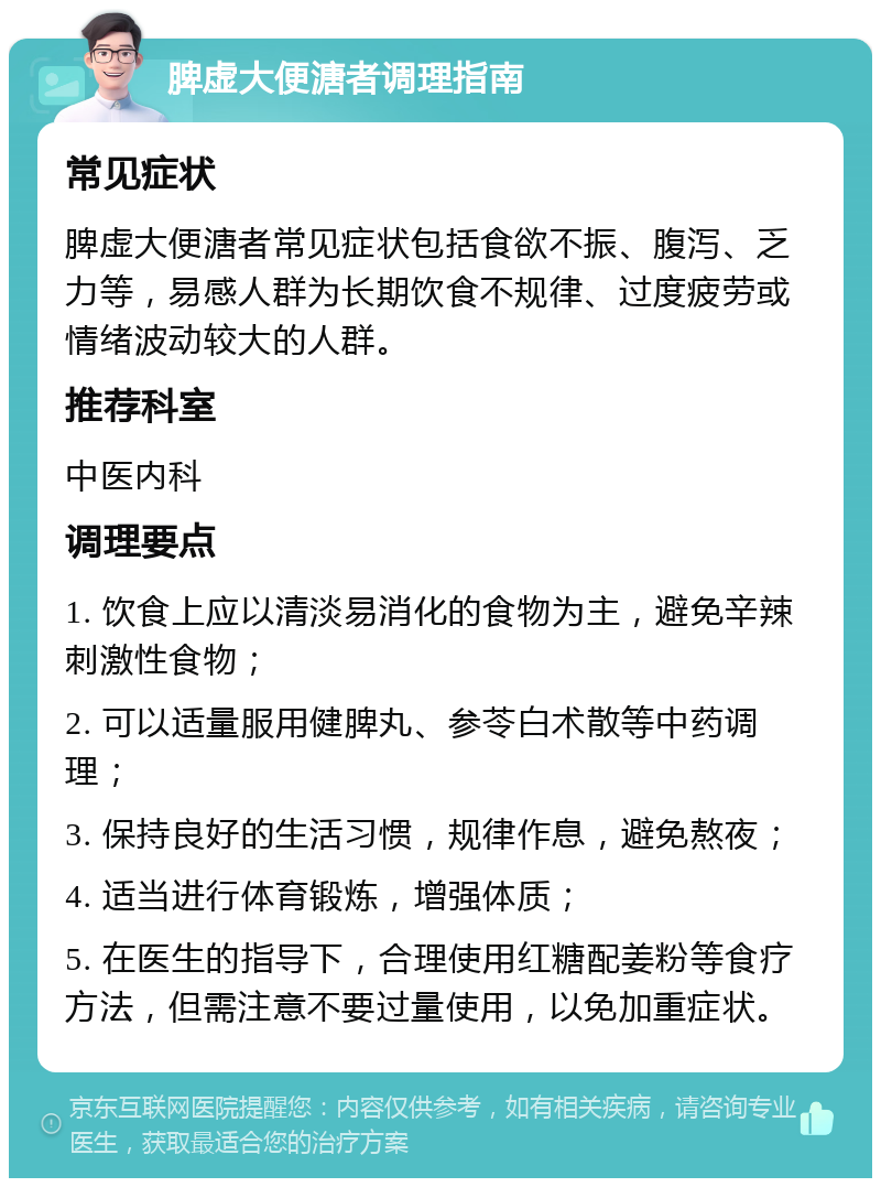 脾虚大便溏者调理指南 常见症状 脾虚大便溏者常见症状包括食欲不振、腹泻、乏力等，易感人群为长期饮食不规律、过度疲劳或情绪波动较大的人群。 推荐科室 中医内科 调理要点 1. 饮食上应以清淡易消化的食物为主，避免辛辣刺激性食物； 2. 可以适量服用健脾丸、参苓白术散等中药调理； 3. 保持良好的生活习惯，规律作息，避免熬夜； 4. 适当进行体育锻炼，增强体质； 5. 在医生的指导下，合理使用红糖配姜粉等食疗方法，但需注意不要过量使用，以免加重症状。