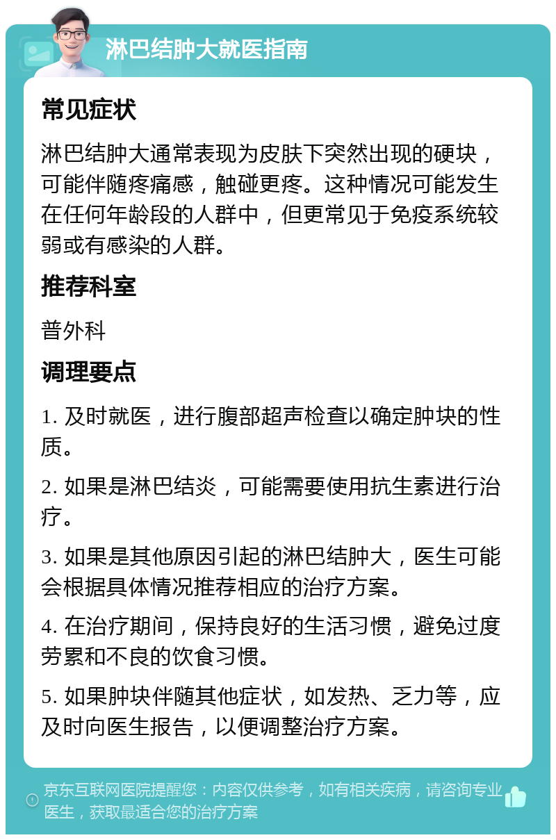 淋巴结肿大就医指南 常见症状 淋巴结肿大通常表现为皮肤下突然出现的硬块，可能伴随疼痛感，触碰更疼。这种情况可能发生在任何年龄段的人群中，但更常见于免疫系统较弱或有感染的人群。 推荐科室 普外科 调理要点 1. 及时就医，进行腹部超声检查以确定肿块的性质。 2. 如果是淋巴结炎，可能需要使用抗生素进行治疗。 3. 如果是其他原因引起的淋巴结肿大，医生可能会根据具体情况推荐相应的治疗方案。 4. 在治疗期间，保持良好的生活习惯，避免过度劳累和不良的饮食习惯。 5. 如果肿块伴随其他症状，如发热、乏力等，应及时向医生报告，以便调整治疗方案。