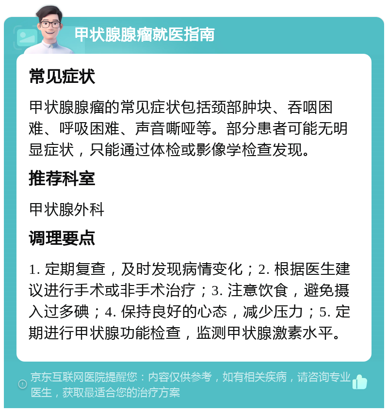 甲状腺腺瘤就医指南 常见症状 甲状腺腺瘤的常见症状包括颈部肿块、吞咽困难、呼吸困难、声音嘶哑等。部分患者可能无明显症状，只能通过体检或影像学检查发现。 推荐科室 甲状腺外科 调理要点 1. 定期复查，及时发现病情变化；2. 根据医生建议进行手术或非手术治疗；3. 注意饮食，避免摄入过多碘；4. 保持良好的心态，减少压力；5. 定期进行甲状腺功能检查，监测甲状腺激素水平。