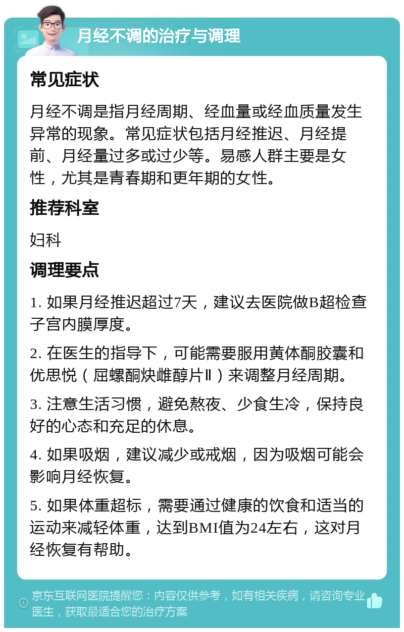 月经不调的治疗与调理 常见症状 月经不调是指月经周期、经血量或经血质量发生异常的现象。常见症状包括月经推迟、月经提前、月经量过多或过少等。易感人群主要是女性，尤其是青春期和更年期的女性。 推荐科室 妇科 调理要点 1. 如果月经推迟超过7天，建议去医院做B超检查子宫内膜厚度。 2. 在医生的指导下，可能需要服用黄体酮胶囊和优思悦（屈螺酮炔雌醇片Ⅱ）来调整月经周期。 3. 注意生活习惯，避免熬夜、少食生冷，保持良好的心态和充足的休息。 4. 如果吸烟，建议减少或戒烟，因为吸烟可能会影响月经恢复。 5. 如果体重超标，需要通过健康的饮食和适当的运动来减轻体重，达到BMI值为24左右，这对月经恢复有帮助。