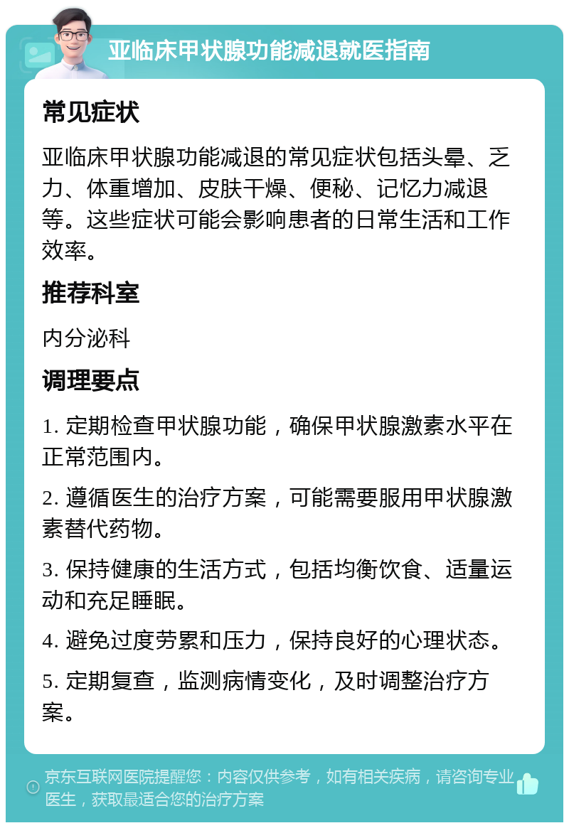 亚临床甲状腺功能减退就医指南 常见症状 亚临床甲状腺功能减退的常见症状包括头晕、乏力、体重增加、皮肤干燥、便秘、记忆力减退等。这些症状可能会影响患者的日常生活和工作效率。 推荐科室 内分泌科 调理要点 1. 定期检查甲状腺功能，确保甲状腺激素水平在正常范围内。 2. 遵循医生的治疗方案，可能需要服用甲状腺激素替代药物。 3. 保持健康的生活方式，包括均衡饮食、适量运动和充足睡眠。 4. 避免过度劳累和压力，保持良好的心理状态。 5. 定期复查，监测病情变化，及时调整治疗方案。