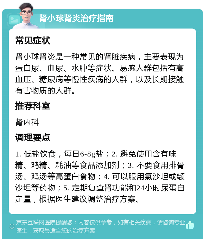 肾小球肾炎治疗指南 常见症状 肾小球肾炎是一种常见的肾脏疾病，主要表现为蛋白尿、血尿、水肿等症状。易感人群包括有高血压、糖尿病等慢性疾病的人群，以及长期接触有害物质的人群。 推荐科室 肾内科 调理要点 1. 低盐饮食，每日6-8g盐；2. 避免使用含有味精、鸡精、耗油等食品添加剂；3. 不要食用排骨汤、鸡汤等高蛋白食物；4. 可以服用氯沙坦或缬沙坦等药物；5. 定期复查肾功能和24小时尿蛋白定量，根据医生建议调整治疗方案。