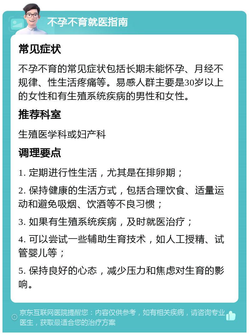 不孕不育就医指南 常见症状 不孕不育的常见症状包括长期未能怀孕、月经不规律、性生活疼痛等。易感人群主要是30岁以上的女性和有生殖系统疾病的男性和女性。 推荐科室 生殖医学科或妇产科 调理要点 1. 定期进行性生活，尤其是在排卵期； 2. 保持健康的生活方式，包括合理饮食、适量运动和避免吸烟、饮酒等不良习惯； 3. 如果有生殖系统疾病，及时就医治疗； 4. 可以尝试一些辅助生育技术，如人工授精、试管婴儿等； 5. 保持良好的心态，减少压力和焦虑对生育的影响。