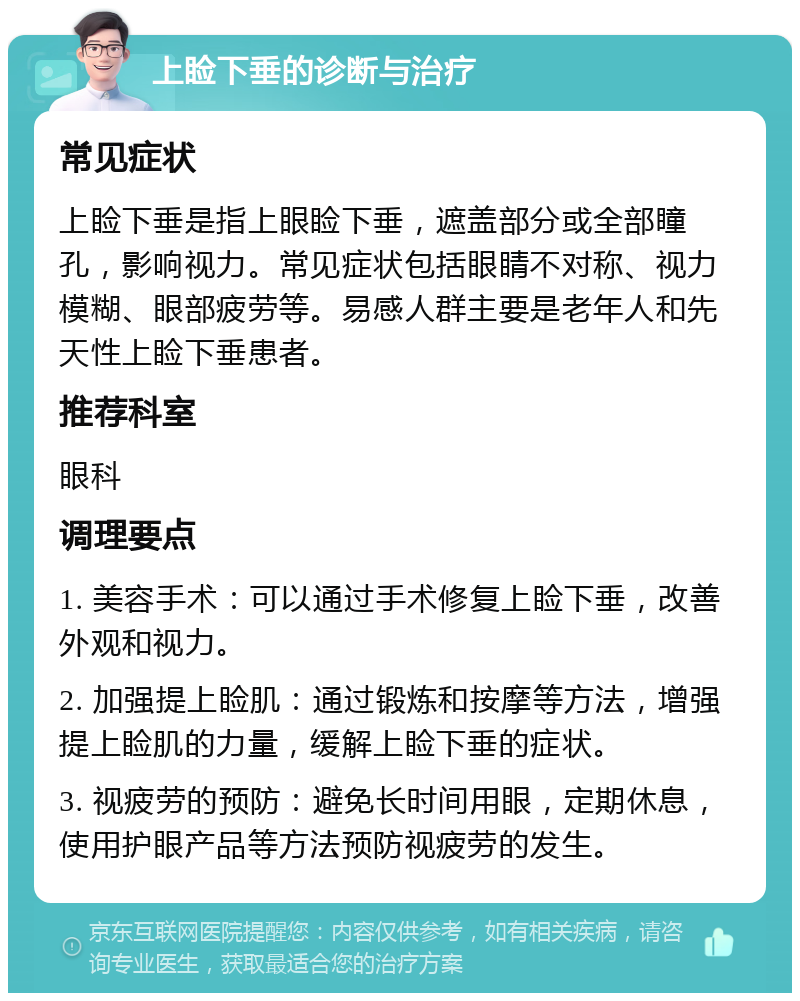 上睑下垂的诊断与治疗 常见症状 上睑下垂是指上眼睑下垂，遮盖部分或全部瞳孔，影响视力。常见症状包括眼睛不对称、视力模糊、眼部疲劳等。易感人群主要是老年人和先天性上睑下垂患者。 推荐科室 眼科 调理要点 1. 美容手术：可以通过手术修复上睑下垂，改善外观和视力。 2. 加强提上睑肌：通过锻炼和按摩等方法，增强提上睑肌的力量，缓解上睑下垂的症状。 3. 视疲劳的预防：避免长时间用眼，定期休息，使用护眼产品等方法预防视疲劳的发生。