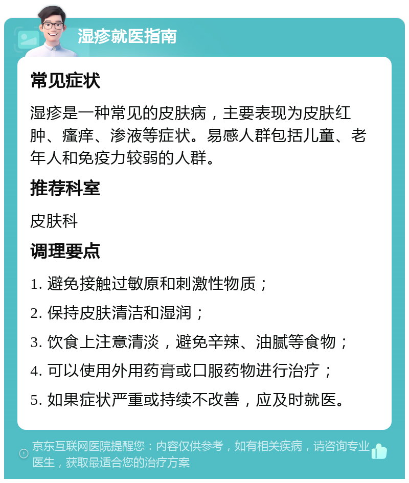 湿疹就医指南 常见症状 湿疹是一种常见的皮肤病，主要表现为皮肤红肿、瘙痒、渗液等症状。易感人群包括儿童、老年人和免疫力较弱的人群。 推荐科室 皮肤科 调理要点 1. 避免接触过敏原和刺激性物质； 2. 保持皮肤清洁和湿润； 3. 饮食上注意清淡，避免辛辣、油腻等食物； 4. 可以使用外用药膏或口服药物进行治疗； 5. 如果症状严重或持续不改善，应及时就医。