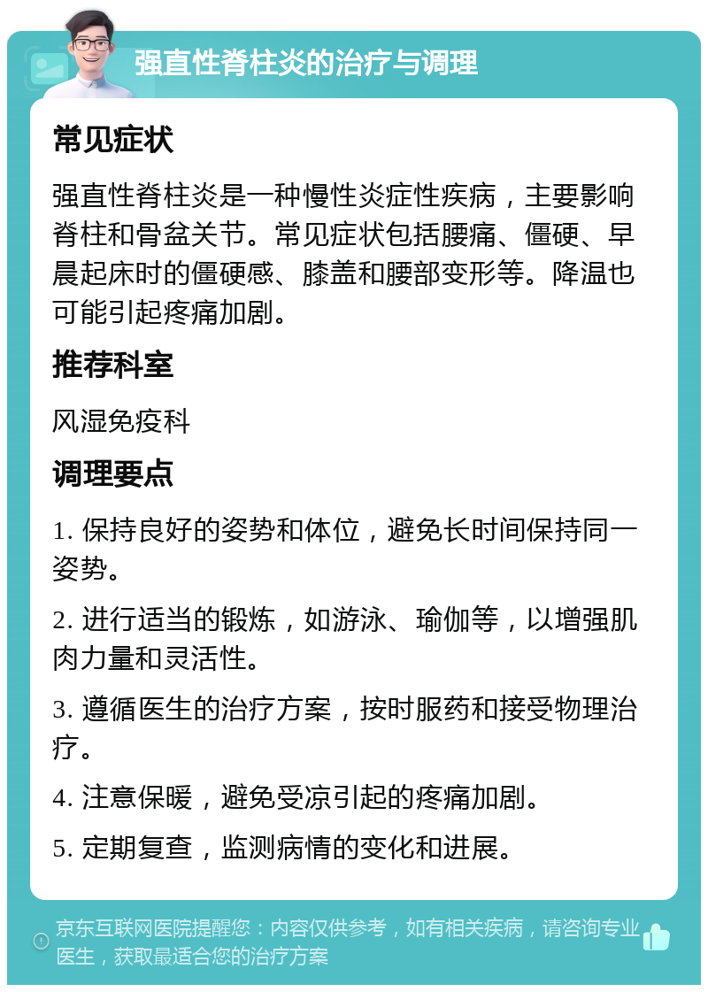 强直性脊柱炎的治疗与调理 常见症状 强直性脊柱炎是一种慢性炎症性疾病，主要影响脊柱和骨盆关节。常见症状包括腰痛、僵硬、早晨起床时的僵硬感、膝盖和腰部变形等。降温也可能引起疼痛加剧。 推荐科室 风湿免疫科 调理要点 1. 保持良好的姿势和体位，避免长时间保持同一姿势。 2. 进行适当的锻炼，如游泳、瑜伽等，以增强肌肉力量和灵活性。 3. 遵循医生的治疗方案，按时服药和接受物理治疗。 4. 注意保暖，避免受凉引起的疼痛加剧。 5. 定期复查，监测病情的变化和进展。