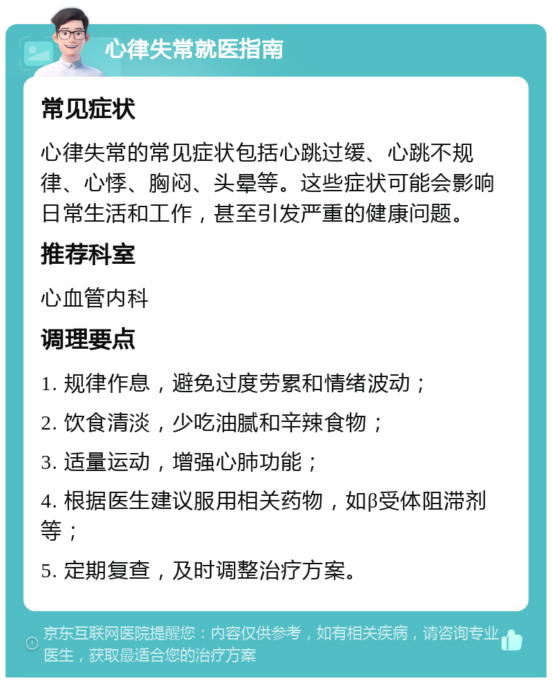 心律失常就医指南 常见症状 心律失常的常见症状包括心跳过缓、心跳不规律、心悸、胸闷、头晕等。这些症状可能会影响日常生活和工作，甚至引发严重的健康问题。 推荐科室 心血管内科 调理要点 1. 规律作息，避免过度劳累和情绪波动； 2. 饮食清淡，少吃油腻和辛辣食物； 3. 适量运动，增强心肺功能； 4. 根据医生建议服用相关药物，如β受体阻滞剂等； 5. 定期复查，及时调整治疗方案。