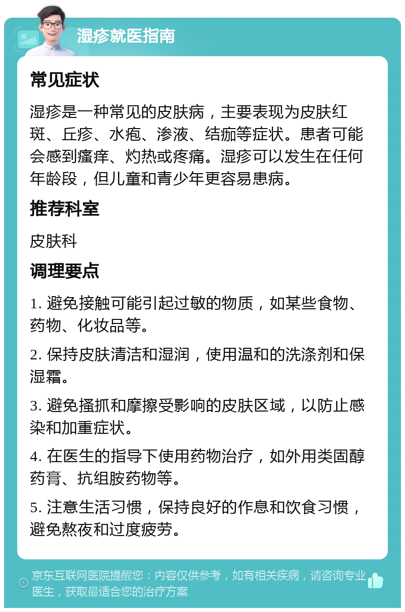 湿疹就医指南 常见症状 湿疹是一种常见的皮肤病，主要表现为皮肤红斑、丘疹、水疱、渗液、结痂等症状。患者可能会感到瘙痒、灼热或疼痛。湿疹可以发生在任何年龄段，但儿童和青少年更容易患病。 推荐科室 皮肤科 调理要点 1. 避免接触可能引起过敏的物质，如某些食物、药物、化妆品等。 2. 保持皮肤清洁和湿润，使用温和的洗涤剂和保湿霜。 3. 避免搔抓和摩擦受影响的皮肤区域，以防止感染和加重症状。 4. 在医生的指导下使用药物治疗，如外用类固醇药膏、抗组胺药物等。 5. 注意生活习惯，保持良好的作息和饮食习惯，避免熬夜和过度疲劳。