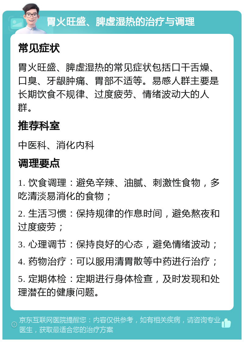 胃火旺盛、脾虚湿热的治疗与调理 常见症状 胃火旺盛、脾虚湿热的常见症状包括口干舌燥、口臭、牙龈肿痛、胃部不适等。易感人群主要是长期饮食不规律、过度疲劳、情绪波动大的人群。 推荐科室 中医科、消化内科 调理要点 1. 饮食调理：避免辛辣、油腻、刺激性食物，多吃清淡易消化的食物； 2. 生活习惯：保持规律的作息时间，避免熬夜和过度疲劳； 3. 心理调节：保持良好的心态，避免情绪波动； 4. 药物治疗：可以服用清胃散等中药进行治疗； 5. 定期体检：定期进行身体检查，及时发现和处理潜在的健康问题。