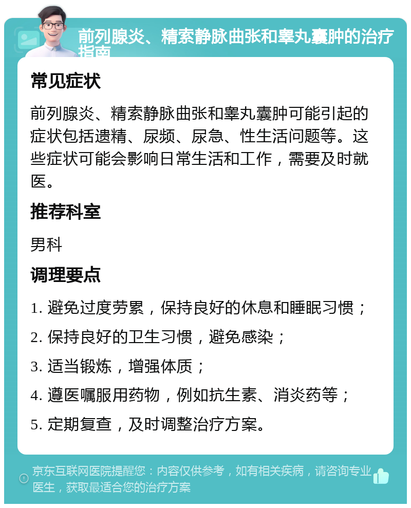 前列腺炎、精索静脉曲张和睾丸囊肿的治疗指南 常见症状 前列腺炎、精索静脉曲张和睾丸囊肿可能引起的症状包括遗精、尿频、尿急、性生活问题等。这些症状可能会影响日常生活和工作，需要及时就医。 推荐科室 男科 调理要点 1. 避免过度劳累，保持良好的休息和睡眠习惯； 2. 保持良好的卫生习惯，避免感染； 3. 适当锻炼，增强体质； 4. 遵医嘱服用药物，例如抗生素、消炎药等； 5. 定期复查，及时调整治疗方案。