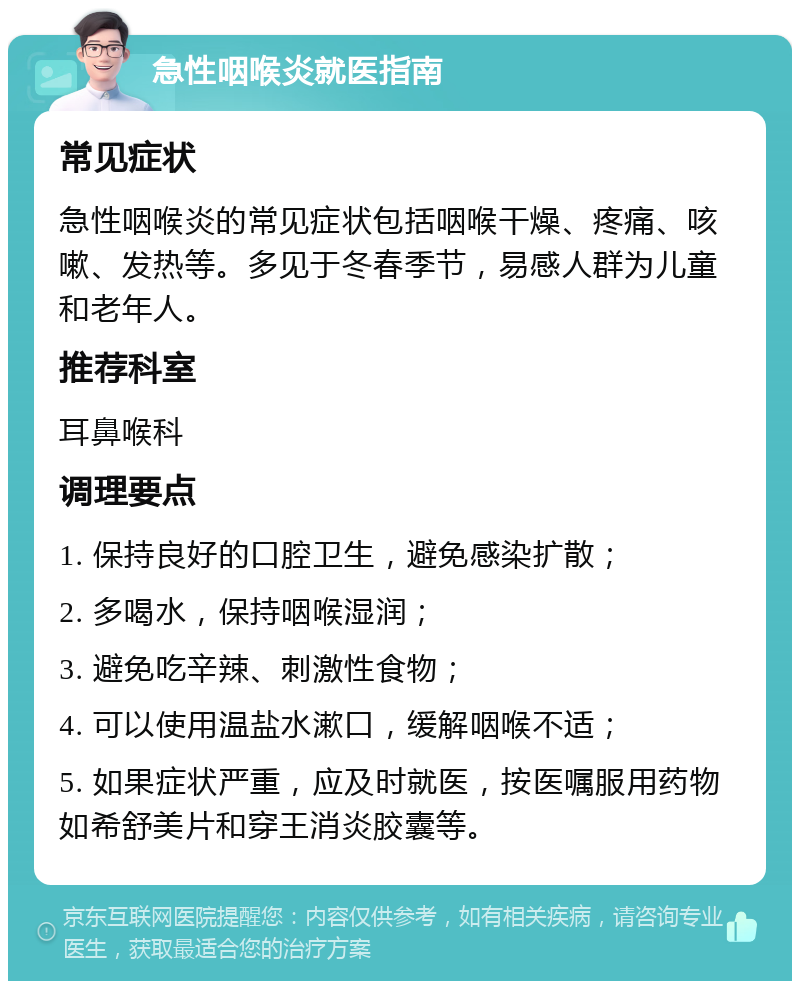 急性咽喉炎就医指南 常见症状 急性咽喉炎的常见症状包括咽喉干燥、疼痛、咳嗽、发热等。多见于冬春季节，易感人群为儿童和老年人。 推荐科室 耳鼻喉科 调理要点 1. 保持良好的口腔卫生，避免感染扩散； 2. 多喝水，保持咽喉湿润； 3. 避免吃辛辣、刺激性食物； 4. 可以使用温盐水漱口，缓解咽喉不适； 5. 如果症状严重，应及时就医，按医嘱服用药物如希舒美片和穿王消炎胶囊等。