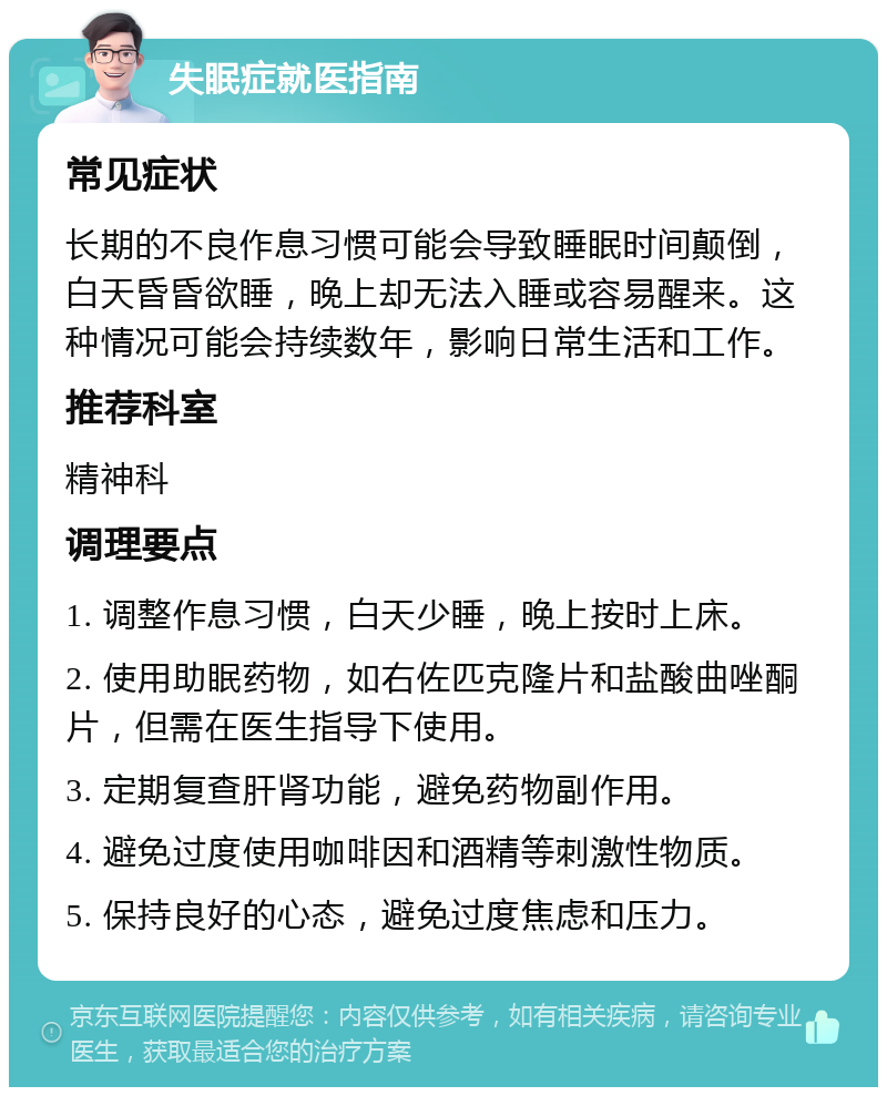 失眠症就医指南 常见症状 长期的不良作息习惯可能会导致睡眠时间颠倒，白天昏昏欲睡，晚上却无法入睡或容易醒来。这种情况可能会持续数年，影响日常生活和工作。 推荐科室 精神科 调理要点 1. 调整作息习惯，白天少睡，晚上按时上床。 2. 使用助眠药物，如右佐匹克隆片和盐酸曲唑酮片，但需在医生指导下使用。 3. 定期复查肝肾功能，避免药物副作用。 4. 避免过度使用咖啡因和酒精等刺激性物质。 5. 保持良好的心态，避免过度焦虑和压力。