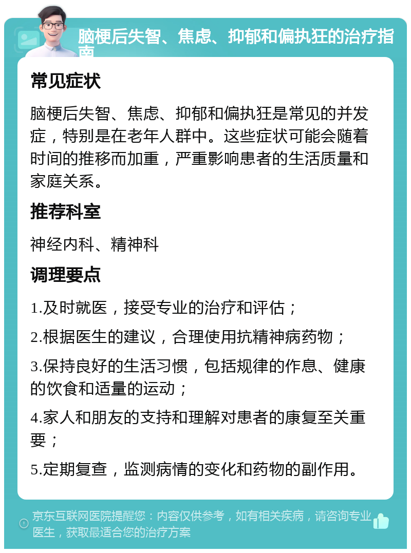 脑梗后失智、焦虑、抑郁和偏执狂的治疗指南 常见症状 脑梗后失智、焦虑、抑郁和偏执狂是常见的并发症，特别是在老年人群中。这些症状可能会随着时间的推移而加重，严重影响患者的生活质量和家庭关系。 推荐科室 神经内科、精神科 调理要点 1.及时就医，接受专业的治疗和评估； 2.根据医生的建议，合理使用抗精神病药物； 3.保持良好的生活习惯，包括规律的作息、健康的饮食和适量的运动； 4.家人和朋友的支持和理解对患者的康复至关重要； 5.定期复查，监测病情的变化和药物的副作用。