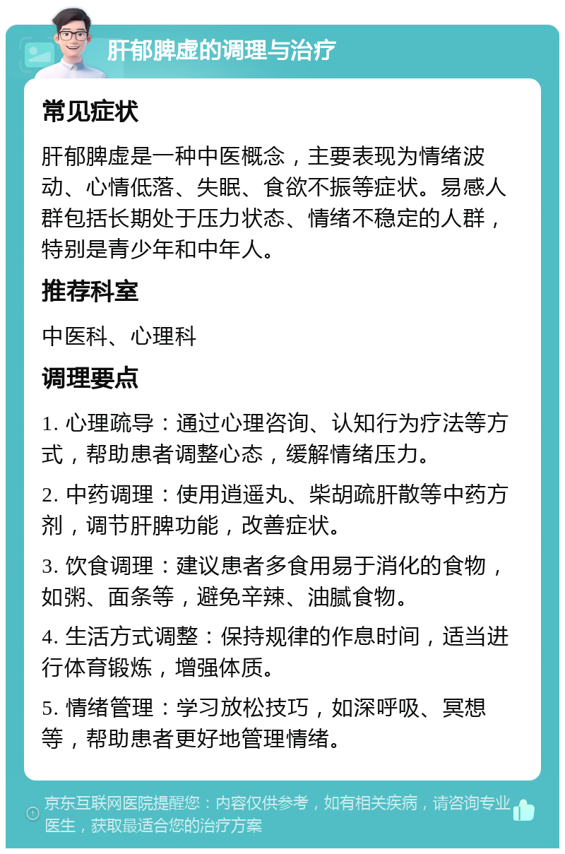 肝郁脾虚的调理与治疗 常见症状 肝郁脾虚是一种中医概念，主要表现为情绪波动、心情低落、失眠、食欲不振等症状。易感人群包括长期处于压力状态、情绪不稳定的人群，特别是青少年和中年人。 推荐科室 中医科、心理科 调理要点 1. 心理疏导：通过心理咨询、认知行为疗法等方式，帮助患者调整心态，缓解情绪压力。 2. 中药调理：使用逍遥丸、柴胡疏肝散等中药方剂，调节肝脾功能，改善症状。 3. 饮食调理：建议患者多食用易于消化的食物，如粥、面条等，避免辛辣、油腻食物。 4. 生活方式调整：保持规律的作息时间，适当进行体育锻炼，增强体质。 5. 情绪管理：学习放松技巧，如深呼吸、冥想等，帮助患者更好地管理情绪。