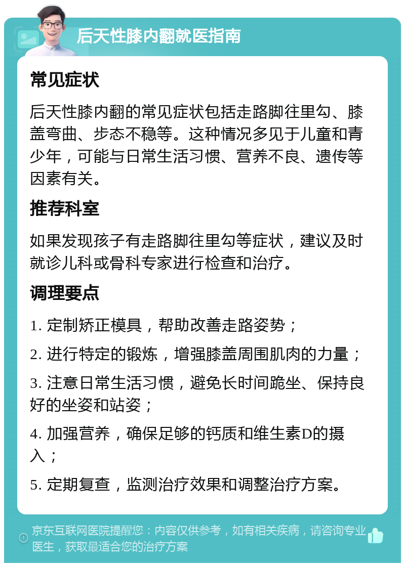 后天性膝内翻就医指南 常见症状 后天性膝内翻的常见症状包括走路脚往里勾、膝盖弯曲、步态不稳等。这种情况多见于儿童和青少年，可能与日常生活习惯、营养不良、遗传等因素有关。 推荐科室 如果发现孩子有走路脚往里勾等症状，建议及时就诊儿科或骨科专家进行检查和治疗。 调理要点 1. 定制矫正模具，帮助改善走路姿势； 2. 进行特定的锻炼，增强膝盖周围肌肉的力量； 3. 注意日常生活习惯，避免长时间跪坐、保持良好的坐姿和站姿； 4. 加强营养，确保足够的钙质和维生素D的摄入； 5. 定期复查，监测治疗效果和调整治疗方案。