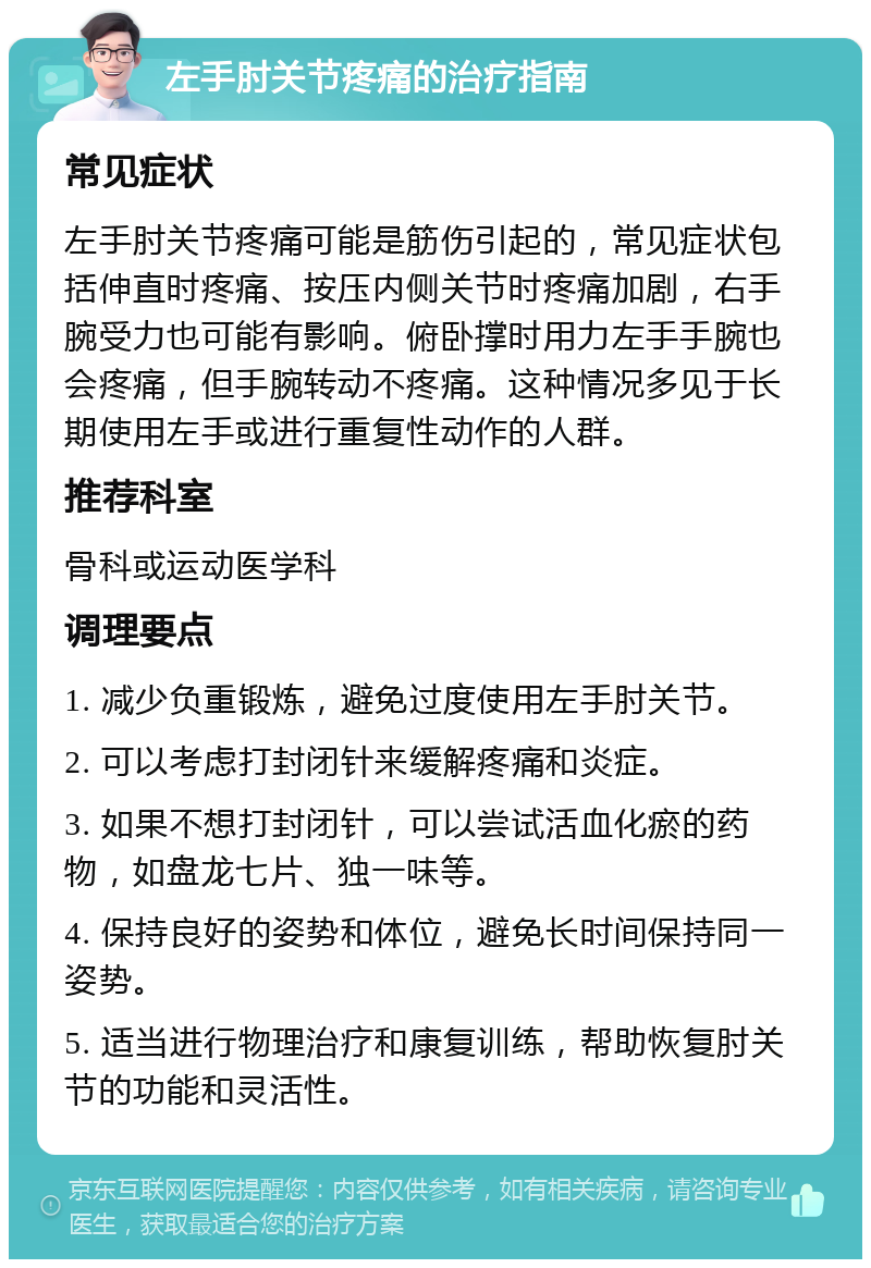 左手肘关节疼痛的治疗指南 常见症状 左手肘关节疼痛可能是筋伤引起的，常见症状包括伸直时疼痛、按压内侧关节时疼痛加剧，右手腕受力也可能有影响。俯卧撑时用力左手手腕也会疼痛，但手腕转动不疼痛。这种情况多见于长期使用左手或进行重复性动作的人群。 推荐科室 骨科或运动医学科 调理要点 1. 减少负重锻炼，避免过度使用左手肘关节。 2. 可以考虑打封闭针来缓解疼痛和炎症。 3. 如果不想打封闭针，可以尝试活血化瘀的药物，如盘龙七片、独一味等。 4. 保持良好的姿势和体位，避免长时间保持同一姿势。 5. 适当进行物理治疗和康复训练，帮助恢复肘关节的功能和灵活性。