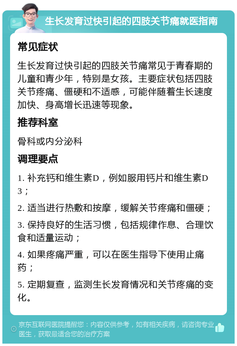 生长发育过快引起的四肢关节痛就医指南 常见症状 生长发育过快引起的四肢关节痛常见于青春期的儿童和青少年，特别是女孩。主要症状包括四肢关节疼痛、僵硬和不适感，可能伴随着生长速度加快、身高增长迅速等现象。 推荐科室 骨科或内分泌科 调理要点 1. 补充钙和维生素D，例如服用钙片和维生素D3； 2. 适当进行热敷和按摩，缓解关节疼痛和僵硬； 3. 保持良好的生活习惯，包括规律作息、合理饮食和适量运动； 4. 如果疼痛严重，可以在医生指导下使用止痛药； 5. 定期复查，监测生长发育情况和关节疼痛的变化。