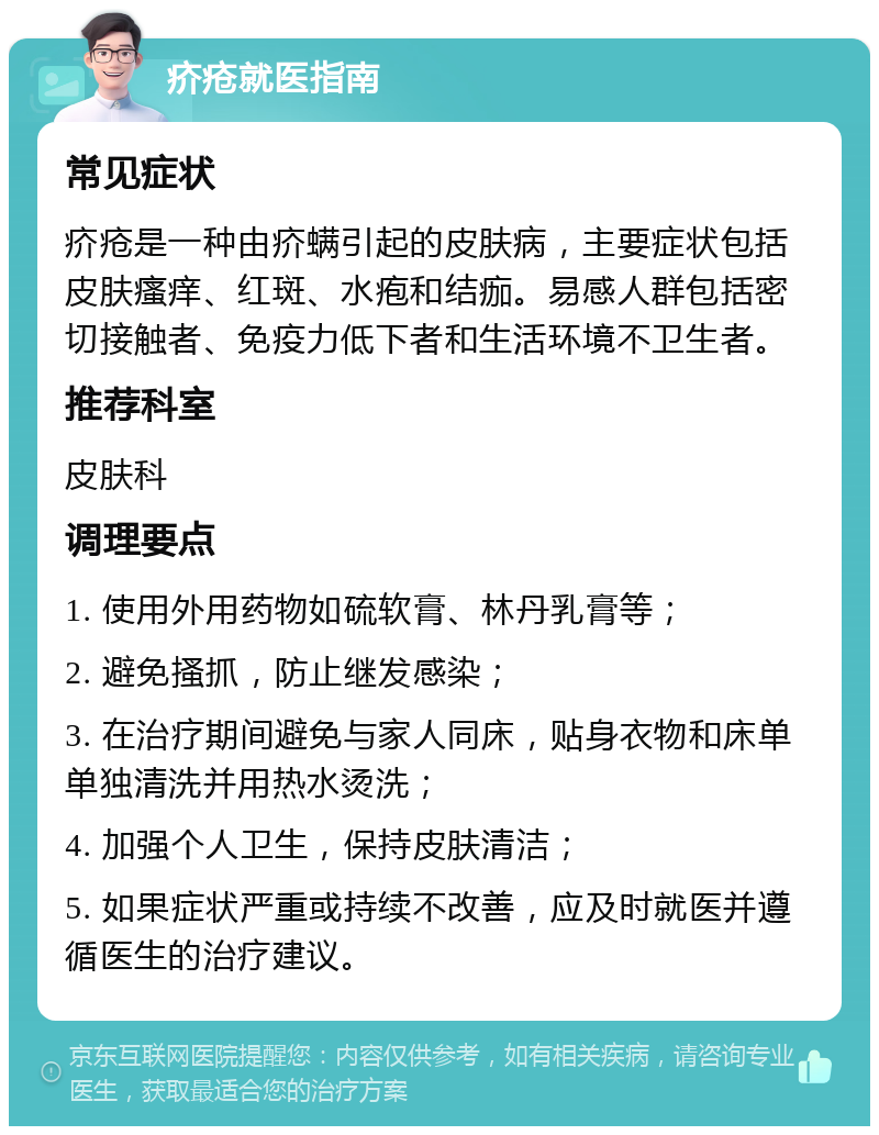 疥疮就医指南 常见症状 疥疮是一种由疥螨引起的皮肤病，主要症状包括皮肤瘙痒、红斑、水疱和结痂。易感人群包括密切接触者、免疫力低下者和生活环境不卫生者。 推荐科室 皮肤科 调理要点 1. 使用外用药物如硫软膏、林丹乳膏等； 2. 避免搔抓，防止继发感染； 3. 在治疗期间避免与家人同床，贴身衣物和床单单独清洗并用热水烫洗； 4. 加强个人卫生，保持皮肤清洁； 5. 如果症状严重或持续不改善，应及时就医并遵循医生的治疗建议。